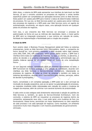Apostila – Gestão de Processos de Negócios
Além disso, o sistema de BPM pode apresentar sua interface de task-level via Web
Service, já que o conceito coordena os processos de negócios e certas tarefas
específicas podem ser completadas por aplicações terceiras como os Web Services.
Estes podem ser usados pelo BPM para mostrar o status de determinadas instâncias
de processos. Por sua vez, os Web Services podem ser usados para extrair métricas
dos processos de negócios e o BPM pode usar Web Services como um agente de
automatização, envolvendo, em alguns casos, uma aplicação terceira em qualquer
passo do processo de negócios.

Com isso, o uso crescente dos Web Services vai encorajar o processo de
padronização na forma em que as métricas são reportadas. Assim, o maior ganho
do BPM será na integração empresarial, o que culmina em redução de custos,
facilidade de implementação e flexibilidade para a criação dos projetos.

O ideal de BPM

Num cenário ideal, o Business Process Management passa por todos os sistemas
empresariais, tendo os Web Services como intermediário. Assim, a companhia do
futuro deverá ter, num primeiro momento, o BPM atuando sobre cada sistema,
como ERP, CRM, SFA, DM, Financeiro, entre outros. Nesse cenário, o BPM fará a
interface entre todos as instâncias da empresa, ou seja, os clientes, os parceiros, a
esfera de decisão e os próprios empregados. Ainda que a administração seja um
desafio, trata-se apenas de um estágio inicial em busca de uma consolidação
futura.

Já num segundo estágio, considerado ideal por diversos especialistas no setor, o
BPM funcionará de maneira análoga a uma solução de middleware, atuando com
interface via Web Services e Service-Oriented Architecture, relacionando os
processos de negócios de todas as áreas da empresa e também em todos os
sistemas tecnológicos, atuando como intermediário para clientes, parceiros, esfera
de decisão e empregados.

Assim, consolidado e em completa operação, o BPM pode ser o ator principal da
revolução da atuação corporativa, pois ao se apoiar na automatização de processos,
as respostas imediatas estão relacionadas com redução de custos e mudança da
imagem da empresa, além de culminar num sensível aumento de produtividade.

O salto entre os dois estágios está diretamente relacionado à adoção de padrões de
Web Services e, também, ao apoio do Service-Oriented Architecture. Com ele
concluído, o sistema de BPM vai orquestrar os processos de negócios dentro da
companhia, perpassando seus silos, o que pode gerar uma mudança de foco nos
fornecedores. Dessa forma, permitindo um maior detalhamento no valor específico
de cada processo e de cada aplicação de negócios. Como resultado, um ambiente
corporativo muito mais integrado e com maiores possibilidades de gerenciamento
otimizado.




Prof. Washington Grimas – washington@wsgrimas.com                            Página 51
 
