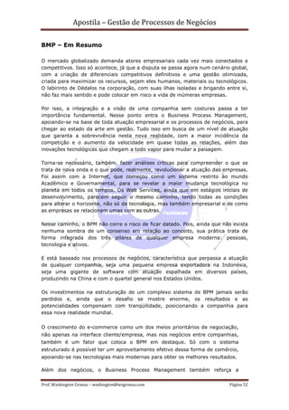 Apostila – Gestão de Processos de Negócios

BMP – Em Resumo

O mercado globalizado demanda atores empresariais cada vez mais conectados e
competitivos. Isso só acontece, já que a disputa se passa agora num cenário global,
com a criação de diferenciais competitivos definitivos e uma gestão otimizada,
criada para maximizar os recursos, sejam eles humanos, materiais ou tecnológicos.
O labirinto de Dédalos na corporação, com suas ilhas isoladas e brigando entre si,
não faz mais sentido e pode colocar em risco a vida de inúmeras empresas.

Por isso, a integração e a visão de uma companhia sem costuras passa a ter
importância fundamental. Nesse ponto entra o Business Process Management,
apoiando-se na base de toda atuação empresarial e os processos de negócios, para
chegar ao estado da arte em gestão. Tudo isso em busca de um nível de atuação
que garanta a sobrevivência nesta nova realidade, com a maior incidência da
competição e o aumento da velocidade em quase todas as relações, além das
inovações tecnológicas que chegam a todo vapor para mudar a paisagem.

Torna-se necessário, também, fazer análises críticas para compreender o que se
trata de nova onda e o que pode, realmente, revolucionar a atuação das empresas.
Foi assim com a Internet, que começou como um sistema restrito ao mundo
Acadêmico e Governamental, para se revelar a maior mudança tecnológica no
planeta em todos os tempos. Os Web Services, ainda que em estágios iniciais de
desenvolvimento, parecem seguir o mesmo caminho, tendo todas as condições
para alterar o horizonte, não só da tecnologia, mas também empresarial e de como
as empresas se relacionam umas com as outras.

Nesse caminho, o BPM não corre o risco de ficar datado. Pois, ainda que não exista
nenhuma sombra de um consenso em relação ao conceito, sua prática trata de
forma integrada dos três pilares de qualquer empresa moderna: pessoas,
tecnologia e ativos.

E está baseado nos processos de negócios, característica que perpassa a atuação
de qualquer companhia, seja uma pequena empresa exportadora na Indonésia,
seja uma gigante de software com atuação espalhada em diversos países,
produzindo na China e com o quartel general nos Estados Unidos.

Os investimentos na estruturação de um complexo sistema de BPM jamais serão
perdidos e, ainda que o desafio se mostre enorme, os resultados e as
potencialidades compensam com tranqüilidade, posicionando a companhia para
essa nova realidade mundial.


O crescimento do e-commerce como um dos meios prioritários de negociação,
não apenas na interface cliente/empresa, mas nos negócios entre companhias,
também é um fator que coloca o BPM em destaque. Só com o sistema
estruturado é possível ter um aproveitamento efetivo dessa forma de comércio,
apoiando-se nas tecnologias mais modernas para obter os melhores resultados.

Além dos negócios, o Business Process Management também reforça a

Prof. Washington Grimas – washington@wsgrimas.com                          Página 52
 