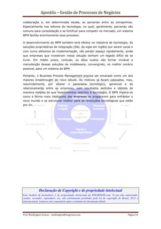 Apostila – Gestão de Processos de Negócios

colaboração e, em determinada escala, as parcerias entre as companhias.
Especialmente nos setores de tecnologia, no qual, geralmente, parcerias são
comuns para consolidação e se fortificar para competir no mercado, um sistema
BPM facilita enormemente esse processo.

O desenvolvimento do BPM também terá efeitos na indústria de tecnologia. As
soluções proprietárias de integração (EAI, da sigla em inglês) por serem caras e
com curva altíssima de implementação, vão perder espaço rapidamente, ainda
que empresas que investiram nessa solução tenham um legado difícil de se
livrar. Em médio prazo, contudo, os altos custos vão tornar inviável a
manutenção dessas soluções de middleware, convergindo, no melhor cenário
possível, para um sistema de BPM.

Portanto, o Business Process Management precisa ser encarado como um dos
maiores breaktrougth do novo século. Os motivos já foram colocados, mas,
resumidamente,        por   alterar    o   panorama       tecnológico,     gerencial    e    de
relacionamento entre as empresas, com resultados sentidos e obtidos de
maneira simples do que investimentos restritos à tecnologia. O BPM mostra-se
como a forma mais inteligente das empresas se prepararem para enfrentar o
novo mundo e se estruturar melhor para as revoluções tecnológicas que estão
por vir.




             Declaração de Copyright e de propriedade intelectual
Este modelo de formulário é de propriedade intelectual da WSGRIMAS.com. O uso não autorizado,
vender, revender, reproduzir, etc. são estritamente proibidos pela lei de copyright do Brasil, EUA e
internacional. (remova este comentário após o término do documento final).



Prof. Washington Grimas – washington@wsgrimas.com                                           Página 53
 