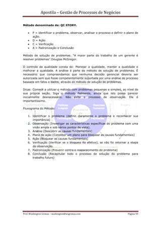 Apostila – Gestão de Processos de Negócios

Método denominado de: QC STORY.

    •   P = identificar o problema, observar, analisar o processo e definir o plano de
        ação.
    •   D = Ação
    •   C = Verificação
    •   A = Padronização e Conclusão

Método de solução de problemas. “A maior parte do trabalho de um gerente é
resolver problemas”.Douglas McGregor.

O controle da qualidade consta de: Planejar a qualidade, manter a qualidade e
melhorar a qualidade. A análise é parte do método de solução de problemas. É
necessário que compreendamos que nenhuma decisão gerencial deveria ser
autorizada sem que fosse competentemente suportada por uma análise de processo
baseada em fatos e dados, através do método de solução de problemas.

Dicas: Comece a utilizar o método com problemas pequenos e simples, ao nível de
sua própria seção. Siga o método fielmente, ainda que isto possa parecer
inicialmente desnecessário. Não evite o processo de observação. Ele é
importantíssimo.

Fluxograma do Método:

    1. Identificar o problema (definir claramente o problema e reconhecer sua
       importância)
    2. Observação (Investigar as características específicas do problema com uma
       visão ampla e sob vários pontos de vista).
    3. Análise (Descobrir as causas fundamentais)
    4. Plano de ação (Conceber um plano para bloquear as causas fundamentais)
    5. Ação (Bloquear as causas fundamentais)
    6. Verificação (Verificar se o bloqueio foi efetivo), se não foi retornar a etapa
       de observação.
    7. Padronização (Prevenir contra o reaparecimento do problema)
    8. Conclusão (Recapitular todo o processo de solução do problema para
       trabalho futuro)




Prof. Washington Grimas – washington@wsgrimas.com                             Página 59
 