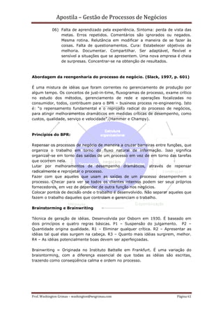Apostila – Gestão de Processos de Negócios
            06) Falta de aprendizado pela experiência. Sintoma: perda de vista das
                metas. Erros repetidos. Comentários são ignorados ou negados.
                Mesma rotina. Relutância em modificar a maneira de se fazer às
                coisas. Falta de questionamentos. Cura: Estabelecer objetivos de
                melhoria. Documentar. Compartilhar. Ser adaptável, flexível e
                sensível a situações que se apresentem. Uma nova empresa é cheia
                de surpresas. Concentrar-se na obtenção de resultados.



Abordagem da reengenharia do processo de negócio. (Slack, 1997, p. 601)

É uma mistura de idéias que foram correntes no gerenciamento de produção por
algum tempo. Os conceitos de just-in-time, fluxogramas de processo, exame crítico
no estudo dos métodos, gerenciamento de rede e operações focalizadas no
consumidor, todos, contribuem para o BPR – business process re-engineering. Isto
é: “o repensamento fundamental e o reprojeto radical do processo de negócios,
para atingir melhoramentos dramáticos em medidas críticas de desempenho, como
custos, qualidade, serviço e velocidade”.(Hammer e Champy).



Princípios do BPR:

Repensar os processos de negócio de maneira a cruzar barreiras entre funções, que
organiza o trabalho em torno do fluxo natural de informação. Isso significa
organizar-se em torno das saídas de um processo em vez de em torno das tarefas
que ocorrem nela.
Lutar por melhoramentos de desempenho dramáticos, através de repensar
radicalmente e reprojetar o processo.
Fazer com que aqueles que usam as saídas de um processo desempenhem o
processo. Checar para ver se todos os clientes internos podem ser seus próprios
fornecedores, em vez de depender de outra função nos negócios.
Colocar pontos de decisão onde o trabalho é desenvolvido. Não separar aqueles que
fazem o trabalho daqueles que controlam e gerenciam o trabalho.

Brainstorming e Brainwriting

Técnica de geração de idéias. Desenvolvida por Osborn em 1930. É baseado em
dois princípios e quatro regras básicas. P1 – Suspensão do julgamento. P2 –
Quantidade origina qualidade. R1 – Eliminar qualquer crítica. R2 – Apresentar as
idéias tal qual elas surgem na cabeça. R3 – Quanto mais idéias surgirem, melhor.
R4 – As idéias potencialmente boas devem ser aperfeiçoadas.

Brainwriting = Originada no Instituto Battelle em Frankfurt. É uma variação do
braisntorming, com a diferença essencial de que todas as idéias são escritas,
trazendo como conseqüência calma e ordem no processo.




Prof. Washington Grimas – washington@wsgrimas.com                         Página 61
 