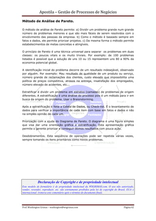 Apostila – Gestão de Processos de Negócios

Método de Análise de Pareto.

O método de análise de Pareto permite: a) Dividir um problema grande num grande
número de problemas menores e que são mais fáceis de serem resolvidos com o
envolvimento das pessoas da empresa. b) Como o método é baseado sempre em
fatos e dados, ele permite priorizar projetos. c) Da mesma forma o método permite
estabelecimentos de metas concretas e atingíveis.

O princípio de Pareto é uma técnica universal para separar os problemas em duas
classes: os poucos vitais e os muito triviais. Por exemplo: de 100 problemas
listados é possível que a solução de uns 10 ou 15 representem uns 80 a 90% da
economia potencial global.

A identificação inicial do problema decorre de um resultado indesejável, observado
por alguém. Por exemplo: Mau resultado de qualidade de um produto ou serviço,
número grande de reclamações dos clientes, custo elevado que impossibilita uma
política de preços competitiva, atrasos na entrega, insatisfação dos empregados,
número elevado de acidentes, etc...

Estratificar é dividir um problema em estratos (camadas) de problemas de origem
diferentes. A estratificação é uma análise do processo pois é um método para ir em
busca da origem do problema. Usar o Braisnstorming.

Após a estratificação é feita a Coleta de Dados, ou Check-list. É o levantamento de
dados para verificar a importância de cada item com base em fatos e dados e não
na simples opinião de cada um.

Priorização com a ajuda do Diagrama de Pareto. O diagrama é uma figura simples
que visa dar uma orientação gráfica a estratificação. Esta apresentação gráfica
permite o gerente priorizar e conseguir ótimos resultados com pouca ação.

Desdobramentos. Esta seqüência de operações pode ser repetida várias vezes,
sempre tomando os itens prioritários como novos problemas.




             Declaração de Copyright e de propriedade intelectual
Este modelo de formulário é de propriedade intelectual da WSGRIMAS.com. O uso não autorizado,
vender, revender, reproduzir, etc. são estritamente proibidos pela lei de copyright do Brasil, EUA e
internacional. (remova este comentário após o término do documento final).




Prof. Washington Grimas – washington@wsgrimas.com                                          Página 62
 