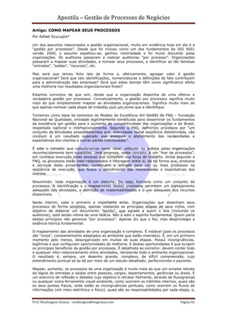 Apostila – Gestão de Processos de Negócios
Artigo: COMO MAPEAR SEUS PROCESSOS
Por Rafael Scucuglia*

Um dos assuntos relacionados a gestão organizacional, muito em evidência hoje em dia é a
“gestão por processos”. Desde que foi incluso como um dos fundamentos da ISO 9001
versão 2000, o assunto espalhou-se, ganhou notoriedade e foi muito discutido pelas
organizações. Os auditores passaram a realizar auditorias “por processo”. Organizações
passaram a mapear suas atividades, a nomear seus processos, a identificar as tão famosas
“entradas”, “saídas”, “recursos”, etc.

Mas será que temos feito isto de forma a, efetivamente, agregar valor à gestão
organizacional? Será que tais identificações, nomenclaturas e definições de fato contribuem
para a administração das empresas? Será que estas teorias têm como significativo efeito
uma melhoria nos resultados organizacionais finais?

Estamos convictos de que sim, desde que a organização disponha de uma efetiva e
verdadeira gestão por processos. Conceitualmente, a gestão por processos significa muito
mais do que simplesmente mapear as atividades organizacionais. Significa muito mais do
que apenas nomear cada etapa de trabalho com um nome que a identifique.

Tomemos como base os conceitos do Modelo de Excelência em Gestão da FNQ – Fundação
Nacional da Qualidade, entidade legitimamente constituída para disseminar os fundamentos
da excelência em gestão para o aumento de competitividade das organizações e do Brasil,
respeitada nacional e internacionalmente. Segundo a FNQ, definimos processos por “um
conjunto de atividades preestabelecidas que, executadas numa seqüência determinada, vão
conduzir a um resultado esperado que assegure o atendimento das necessidades e
expectativas dos clientes e outras partes interessadas”.

É este o conceito que consideramos como ideal, utilizado na prática pelas organizações
reconhecidamente bem sucedidas. Uma empresa, neste conceito, é um “mar de processos”,
em contínua execução pelas pessoas que compõem sua força de trabalho. Ainda segundo a
FNQ, os processos estão inter-relacionados e interagem entre si, de tal forma que, produtos
e serviços deles provenientes, constituem a entrada para um ou mais processos na
seqüência de execução, que busca o atendimento das necessidades e expectativas dos
clientes.

Resumindo: toda organização é um sistema. Ou seja, funciona como um conjunto de
processos. A identificação e o mapeamento destes processos permitem um planejamento
adequado das atividades, a definição de responsabilidades e o uso adequado dos recursos
disponíveis.

Neste ínterim, cabe o primeiro e importante aviso. Organizações que desenham seus
processos de forma simplista, apenas relatando as principais etapas de seus ciclos, com
objetivo de elaborar um documento “bonito”, que agrade a quem o leia (incluindo os
auditores), está sendo vítima de uma falácia. Não é este o espírito fundamental. Quem parte
destes princípios não gerencia “por processos”. Apenas diz que o faz, mas desprivilegia a
essência teórica fundamental.

O mapeamento das atividades de uma organização é complexo. É instável (pois os processos
são “vivos”, constantemente adaptados ao ambiente que estão inseridos). É, em um primeiro
momento pelo menos, desorganizado em muitas de suas etapas. Possui incongruências,
legítimas e que configuram oportunidades de melhoria. E destas oportunidades é que surgem
os principais benefícios da gestão por processos. É detalhista ao extremo: devem conter todo
e qualquer inter-relacionamento entre atividades, retratando todo o ambiente organizacional.
O resultado é, sempre, um desenho grande, complexo, de difícil compreensão, cujo
entendimento pontual só se dá por meio de um estudo detalhado, perfeccionista e paciente.

Mapear, portanto, os processos de uma organização é muito mais do que um simples retrato
da lógica de entradas e saídas entre pessoas, cargos, departamentos, gerências ou áreas. É
um exercício de reflexão e debates cujo objetivo é retratar fielmente, através de fluxogramas
ou qualquer outra ferramenta visual existente, como ocorrem os trâmites internos, quais são
os seus pontos fracos, onde estão as incongruências pontuais, como ocorrem os fluxos de
informações (em meio eletrônico e físico), quais são as responsabilidades por cada etapa, e,


Prof. Washington Grimas – washington@wsgrimas.com                                   Página 66
 