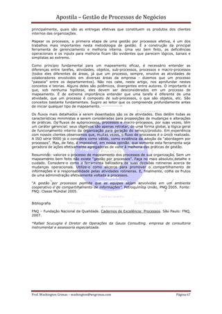 Apostila – Gestão de Processos de Negócios
principalmente, quais são as entregas efetivas que constituem os produtos dos clientes
internos das organizações.

Mapear os processos, a primeira etapa de uma gestão por processos efetiva, é um dos
trabalhos mais importantes nesta metodologia de gestão. É a construção da principal
ferramenta de gerenciamento e melhoria interna. Uma vez bem feito, as deficiências
operacionais e os inputs para melhoria ficam tão evidentes que parecem lógicos, banais e
simplistas ao extremo.

Como princípio fundamental para um mapeamento eficaz, é necessário entender as
diferenças entre tarefas, atividades, objetos, sub-processos, processos e macro-processos
(todos eles diferentes de áreas, já que um processo, sempre, envolve as atividades de
colaboradores envolvidos em diversas áreas da empresa - dizemos que um processo
“passeia” entre os departamentos). Não nos cabe, neste artigo, nos aprofundar nestes
conceitos e teorias. Alguns deles são polêmicos, divergentes entre autores. O importante é
que, sob nenhuma hipótese, eles devem ser desconsiderados em um processo de
mapeamento. É de extrema importância entender que uma tarefa é diferente de uma
atividade, que um processo é composto de sub-processos, o que são objetos, etc. São
conceitos bastante fundamentais. Sugiro ao leitor que os compreenda profundamente antes
de iniciar qualquer tipo de mapeamento.

Os fluxos mais detalhados a serem desenhados são os de atividades. Eles detêm todas as
características minimistas a serem consideradas para proposições de mudanças e alterações
de práticas. Os fluxos de subprocessos, processos e macro-processos, por suas vezes, têm
um caráter gerencial: seus objetivos são apenas retratar, de uma forma global, a lógica geral
de funcionamento interno da organização para geração do serviço/produto. Em experiência
com nossos clientes observamos que, muitas vezes, o fluxo de processos é o único realizado.
A ISO série 9000 já o considera como válido, como evidência da adoção da “abordagem por
processos”. Mas, de fato, é impossível, em nossa opinião, que somente esta ferramenta seja
geradora de ações efetivamente agregadoras de valor à melhoria das práticas de gestão.

Resumindo: valorize o processo de mapeamento dos processos de sua organização. Sem um
mapeamento bem feito não existe “gestão por processos”. Faça no mais absoluto detalhe e
cuidado. Considere-o como a ferramenta balizadora de suas decisões rotineiras acerca de
mudanças operacionais. Utilize-o como alicerce para promover o compartilhamento de
informações e a responsabilidade pelas atividades rotineiras. E, finalmente, colha os frutos
de uma administração efetivamente voltada a processos.

“A gestão por processos permite que as equipes sejam envolvidas em um ambiente
cooperativo e de compartilhamento de informações”. Petroquímica União, PNQ 2005. Fonte:
FNQ: Classe Mundial 2005.


Bibliografia

FNQ – Fundação Nacional da Qualidade. Cadernos de Excelência: Processos. São Paulo: FNQ,
2007.

*Rafael Scucuglia é Diretor de Operações da Gauss Consulting. empresa de consultoria
instrumental e assessoria especializada.




Prof. Washington Grimas – washington@wsgrimas.com                                   Página 67
 