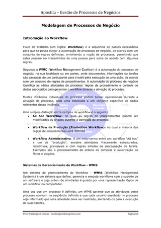 Apostila – Gestão de Processos de Negócios

               Modelagem de Processos de Negócio


Introdução ao Workflow

Fluxo de Trabalho (em inglês: Workflow) é a seqüência de passos necessários
para que se possa atingir a automação de processos de negócio, de acordo com um
conjunto de regras definidas, envolvendo a noção de processos, permitindo que
estes possam ser transmitidos de uma pessoa para outra de acordo com algumas
regras.

Segundo a WfMC (Workflow Management Coalition) é a automação do processo de
negócio, na sua totalidade ou em partes, onde documentos, informações ou tarefas
são passadas de um participante para o outro para execução de uma ação, de acordo
com um conjunto de regras de procedimentos. A automação do processo de negócio
identifica as várias atividades do processo, regras de procedimento e controle de
dados associados para gerenciar o workflow durante a ativação do processo.

Muitas instâncias individuais do processo podem tornar operacionais durante a
ativação do processo, cada uma associada a um conjunto específico de dados
relevantes dessa instância.

Uma simples distinção entre os tipos de workflow é o seguinte:
  • Ad hoc WorkFlow: no qual as regras de procedimentos podem ser
      modificadas ou criadas durante a operação do processo.

    •   Workflow de Produção (Production Workflow): no qual a maioria das
        regras de procedimentos está definida

    •   Workflow Administrativo: é um meio-termo entre um workflow "Ad hoc"
        e um de "produção", envolve atividades fracamente estruturadas,
        repetitivas, previsíveis e com regras simples de coordenação de tarefa.
        Exemplos são o processamento de ordens de compras e autorização de
        férias e viagens.



Sistemas de Gerenciamento de Workflow - WfMS

Um sistema de gerenciamento de Workflow - WfMS (Workflow Management
Systems) é um sistema que define, gerencia e executa workflows com o suporte de
um software e cuja ordem de atividades é guiada por uma representação lógico de
um workflow no computador.

Uma vez que um processo é definido, um WfMS garante que as atividades deste
processo ocorram na seqüência definida e que cada usuário envolvido no processo
seja informado que uma atividade deve ser realizada, alertando-os para a execução
de suas tarefas.


Prof. Washington Grimas – washington@wsgrimas.com                        Página 68
 