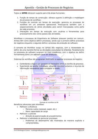 Apostila – Gestão de Processos de Negócios
Todos os WfMS oferecem suporte para três áreas funcionais:

    1. Função de tempo de construção: oferece suporte à definição e modelagem
       do processo de workflow;
    2. Funções de controle em tempo de execução: gerencia os processos de
       workflow em um ambiente operacional. Preocupa-se também com o
       seqüenciamento de várias atividades para serem manuseadas como parte
       de cada processo;
    3. Interações em tempo de execução com usuários e ferramentas para
       processamento dos vários passos das atividades.

Workflows e processos de Engenharia de Software possuem pontos em comum.
Ambos têm como objetivo definir processos, sendo que o primeiro define processos
de negócios enquanto o segundo define o processo de produção de software.

O conceito de Workflow surgiu no campo dos negócios, com a necessidade de
definir de uma maneira formal as atividades executadas na empresa. Paralelamente
os processos de software surgiram no meio acadêmico, com o objetivo de definir
formalmente como um software deve ser produzido.

Sistemas de workflow são programas destinados a suportar processos de negócio:

    •   Controlando a lógica que governa as transições entre as tarefas do processo.
    •   Suportando as tarefas individuais: ativando recursos humanos e recursos de
        informação necessários para completar a tarefa.




                                    Exemplo de workflow de PN
Benefícios oferecidos pelo Workflow:
   • Melhorar a eficiência
           o Menores custos (pessoal, papel, etc.)
           o Maior capacidade de carga
   • Melhorar o controle
           o Através da padronização de procedimentos
   • Melhorar a habilidade de gerenciar processos
           o Problemas de desempenho são mostrados de maneira explícita e
               compreendidos.



Prof. Washington Grimas – washington@wsgrimas.com                           Página 69
 