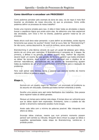 Apostila – Gestão de Processos de Negócios

Como identificar e encadear um PROCESSO?

Como podemos perceber pelo exemplo da dona de casa, via de regra é mais fácil
levantar as atividades do nosso dia-a-dia, do que os processos. Como então
podemos definir os processos do nosso trabalho?

Existe uma maneira simples para isso. A idéia é listar todas as atividades e depois
buscar a seqüência lógica que existe entre elas. Ao obtermos uma lista seqüencial
das atividades, com início e fim no Cliente, podemos garantir tratar-se de um
processo.

Nesta altura você deve estar pensando: e para definir as atividades, existe alguma
ferramenta que possa me auxiliar? Existe! Você já ouviu falar de “Brainstorming”?
Se não ouviu, vamos descrevê-la. Se você já conhece, serve como recordação.

Brainstorming é uma técnica através da qual um grupo de pessoas gera idéias,
dentro de um clima sem restrições. O Brainstorming é composto de 3 etapas. Na
primeira, a ênfase é na geração de idéias: quanto mais, melhor! Na segunda,
deverá haver um exame da lista gerada, de forma a garantir que todos entendam
as idéias. Na terceira, deve ocorrer um exame adicional com o objetivo de se
eliminar redundâncias, discrepâncias etc. As sessões de brainstorming ajudam
todos os membros de um grupo a contribuírem criativamente para a resolução de
problemas.

Para você aplicar esta técnica, reúna o pessoal que executa tarefas de mesma
natureza e efetue os passos a seguir.



Etapa 1

        Escreva em um quadro negro ou “flipchart” um enunciado do problema ou
        do assunto em discussão. Garanta que todos tenham entendido a tarefa.

        Escolha uma pessoa para agir como facilitadora dos trabalhos. Esta pessoa
        deve registrar todas as idéias geradas.

        Marque um tempo para realizar esta etapa. O tempo deve ser suficiente para
        que as idéias sejam bem exploradas. Entretanto, tome o cuidado de não
        perder o dinamismo realizando sessões muito longas.

        Anote cada idéia com o mínimo de palavras possível. Não interprete nem
        altere as idéias.

        Encoraje idéias criativas, mesmo que num primeiro momento possam
        parecer sem sentido ou ridículas. Ninguém deve criticar ou julgar as idéias e
        sugestões apresentadas nesta etapa do Brainstorming. Lembre-se: é
        proibido proibir.




Prof. Washington Grimas – washington@wsgrimas.com                             Página 7
 