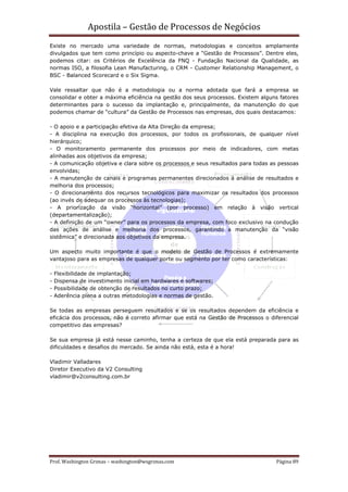 Apostila – Gestão de Processos de Negócios
Existe no mercado uma variedade de normas, metodologias e conceitos amplamente
divulgados que tem como princípio ou aspecto-chave a “Gestão de Processos”. Dentre eles,
podemos citar: os Critérios de Excelência da FNQ - Fundação Nacional da Qualidade, as
normas ISO, a filosofia Lean Manufacturing, o CRM - Customer Relationship Management, o
BSC - Balanced Scorecard e o Six Sigma.

Vale ressaltar que não é a metodologia ou a norma adotada que fará a empresa se
consolidar e obter a máxima eficiência na gestão dos seus processos. Existem alguns fatores
determinantes para o sucesso da implantação e, principalmente, da manutenção do que
podemos chamar de “cultura” da Gestão de Processos nas empresas, dos quais destacamos:

- O apoio e a participação efetiva da Alta Direção da empresa;
- A disciplina na execução dos processos, por todos os profissionais, de qualquer nível
hierárquico;
- O monitoramento permanente dos processos por meio de indicadores, com metas
alinhadas aos objetivos da empresa;
- A comunicação objetiva e clara sobre os processos e seus resultados para todas as pessoas
envolvidas;
- A manutenção de canais e programas permanentes direcionados à análise de resultados e
melhoria dos processos;
- O direcionamento dos recursos tecnológicos para maximizar os resultados dos processos
(ao invés de adequar os processos às tecnologias);
- A priorização da visão “horizontal” (por processo) em relação à visão vertical
(departamentalização);
- A definição de um “owner” para os processos da empresa, com foco exclusivo na condução
das ações de análise e melhoria dos processos, garantindo a manutenção da “visão
sistêmica” e direcionada aos objetivos da empresa.

Um aspecto muito importante é que o modelo de Gestão de Processos é extremamente
vantajoso para as empresas de qualquer porte ou segmento por ter como características:

-   Flexibilidade de implantação;
-   Dispensa de investimento inicial em hardwares e softwares;
-   Possibilidade de obtenção de resultados no curto prazo;
-   Aderência plena a outras metodologias e normas de gestão.

Se todas as empresas perseguem resultados e se os resultados dependem da eficiência e
eficácia dos processos, não é correto afirmar que está na Gestão de Processos o diferencial
competitivo das empresas?

Se sua empresa já está nesse caminho, tenha a certeza de que ela está preparada para as
dificuldades e desafios do mercado. Se ainda não está, esta é a hora!

Vladimir Valladares
Diretor Executivo da V2 Consulting
vladimir@v2consulting.com.br




Prof. Washington Grimas – washington@wsgrimas.com                                 Página 89
 