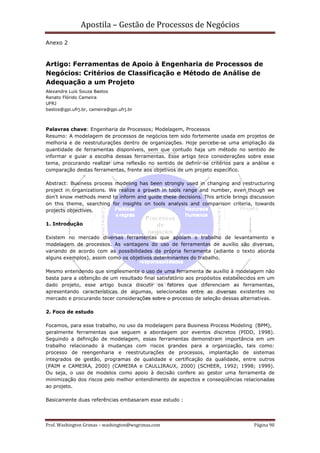 Apostila – Gestão de Processos de Negócios
Anexo 2



Artigo: Ferramentas de Apoio à Engenharia de Processos de
Negócios: Critérios de Classificação e Método de Análise de
Adequação a um Projeto
Alexandre Luís Souza Bastos
Renato Flórido Cameira
UFRJ
bastos@gpi.ufrj.br, cameira@gpi.ufrj.br



Palavras chave: Engenharia de Processos; Modelagem, Processos
Resumo: A modelagem de processos de negócios tem sido fortemente usada em projetos de
melhoria e de reestruturações dentro de organizações. Hoje percebe-se uma ampliação da
quantidade de ferramentas disponíveis, sem que contudo haja um método no sentido de
informar e guiar a escolha dessas ferramentas. Esse artigo tece considerações sobre esse
tema, procurando realizar uma reflexão no sentido de definir-se critérios para a análise e
comparação destas ferramentas, frente aos objetivos de um projeto específico.

Abstract: Business process modeling has been strongly used in changing and restructuring
project in organizations. We realize a growth in tools range and number, even though we
don’t know methods mend to inform and guide these decisions. This article brings discussion
on this theme, searching for insights on tools analysis and comparison criteria, towards
projects objectives.

1. Introdução

Existem no mercado diversas ferramentas que apoiam o trabalho de levantamento e
modelagem de processos. As vantagens do uso de ferramentas de auxílio são diversas,
variando de acordo com as possibilidades da própria ferramenta (adiante o texto aborda
alguns exemplos), assim como os objetivos determinantes do trabalho.

Mesmo entendendo que simplesmente o uso de uma ferramenta de auxílio à modelagem não
basta para a obtenção de um resultado final satisfatório aos propósitos estabelecidos em um
dado projeto, esse artigo busca discutir os fatores que diferenciam as ferramentas,
apresentando características de algumas, selecionadas entre as diversas existentes no
mercado e procurando tecer considerações sobre o processo de seleção dessas alternativas.

2. Foco de estudo

Focamos, para esse trabalho, no uso da modelagem para Business Process Modeling (BPM),
geralmente ferramentas que seguem a abordagem por eventos discretos (PIDD, 1998).
Seguindo a definição de modelagem, essas ferramentas demonstram importância em um
trabalho relacionado à mudanças com riscos grandes para a organização, tais como:
processo de reengenharia e reestruturações de processos, implantação de sistemas
integrados de gestão, programas de qualidade e certificação da qualidade, entre outros
(PAIM e CAMEIRA, 2000) (CAMEIRA e CAULLIRAUX, 2000) (SCHEER, 1992; 1998; 1999).
Ou seja, o uso de modelos como apoio à decisão confere ao gestor uma ferramenta de
minimização dos riscos pelo melhor entendimento de aspectos e conseqüências relacionadas
ao projeto.

Basicamente duas referências embasaram esse estudo :




Prof. Washington Grimas – washington@wsgrimas.com                                 Página 90
 