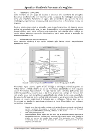 Apostila – Gestão de Processos de Negócios
a)     Trabalhos na COPPE/UFRJ
Como membros de um grupo de estudos e pesquisas em engenharia de produção1,
deparamos constantemente com trabalhos aonde o processo de modelagem configura-se
como uma importante ferramenta de apoio. São oportunidades de, apoiados na teoria
(modelagem, engenharia de processos, etc.), experimentarmos as ferramentas no seu uso
proposto.

Sendo o objeto desse estudo a aplicação e uso dessas ferramentas, não bastaria apenas
analisar-se conceitualmente, uma vez que, do uso prático, emergem aspectos muitas vezes
desapercebidos, assim como conferem uma perspectiva mais realista sobre o objeto em
estudo. Alguns aspectos importantes identificados a partir desse estudo e aplicação são
apresentados nesse texto.

b)     Análise realizada pelo Gartner Group
Nossa segunda referência é um estudo realizado pelo Gartner Group, resumidamente
apresentado abaixo.




            Figura 1 - Análise comparativa de ferramentas - Gartner Group, agosto de 972


Analisando a figura 1 acima, a partir de uma analogia às estratégias genéricas sugeridas por
Michael Porter (1986)3, observa-se que as ferramentas posicionadas no lado esquerdo
seriam ferramentas “especialistas”, ou seja, focadas como soluções particulares para
problemas específicos, enquanto que as da direita propõem-se a atingir um mercado bem
mais amplo, sendo mais completas em possibilidades de solução à diferentes necessidades
dos usuários. Por sua vez, o eixo vertical está relacionado ao uso propriamente dito, sendo a
distância da origem proporcional à facilidade para a utilização. Pode-se dizer que as
ferramentas nos quadrantes superiores posicionam-se como diferenciadas, com vantagens
competitivas no seu uso.

        1       Grande parte das informações contidas neste artigo são decorrentes da experiência de
                cursos e projetos de pesquisa e extensão executados pelo Grupo de Produção
                Integrada do PEP-COPPE e do DEI-EE / UFRJ até os dias atuais.
        2       Vide www.gartnergroup.com
        3       Resumidamente, Porter sugere em seu livro que as empresas devem posicionar-se
                estrategicamente com vantagens em preço ou diferenciação, assim como focadas ou
                amplas em campos de atuação. Esse modelo ficou conhecido como “Estratégias
                Genéricas”, sendo uma forma agregada de entender o posicionamento de uma
                empresa e/ou produtos.




Prof. Washington Grimas – washington@wsgrimas.com                                          Página 91
 