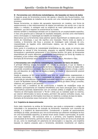 Apostila – Gestão de Processos de Negócios

B - Ferramentas com referências metodológicas, não baseadas em banco de dados
O segundo grupo de ferramentas envolve não apenas o desenho dos fluxos/modelos, mas
também a possibilidade de trabalhar-se de acordo com uma metodologia de engenharia de
processos.
Nessas ferramentas, os objetos são agrupados logicamente em modelos, com forma de
seqüenciamento e inter-relacionamentos de objetos pré-definidos (de acordo com o tipo de
objeto e o método). A vantagem está na exigência de maior padronização por parte do
modelador, que deve respeitar as características do modelo.
Estando também a metodologia alinhada com os objetivos de um projeto/trabalho específico,
é mais uma garantia para a obtenção de resultados desejados, servindo como intermediária
entre a formulação e a implantação do trabalho de modelagem.
Observamos que as ferramentas nesse patamar apenas disponibilizam os objetos para o uso
dentro da metodologia, o que não significa uma imposição. Mesmo tendo os objetos e
modelos, a ferramenta não força o processo de modelagem (pela indicação de erro,
impossibilidade de ligações entre determinados objetos, uso de objetos de modelos
incompatíveis, etc).
Outro ponto é a existência de metodologias proprietárias ou não, sendo no primeiro caso
específicas ou nativas à uma ferramenta, enquanto no segundo utilizada por diferentes
fornecedores e geralmente pertencente a uma empresa terceira. Em geral, as ferramentas
disponibilizam ao usuário diferentes possibilidades metodológicas (na forma de modelos ou
templates), o que confere maior flexibilidade em termos de uso.
Exemplos de ferramentas nesse nível seriam:Flow Charter, Ithink, MicroSaint e Visio.

c) Ferramentas com referências metodológicas, baseadas em banco de dados
A principal diferença dessas ferramentas em relação às anteriores, é que os objetos e
informações modelados são armazenados de forma organizada em um banco de dados (BD),
garantindo consistência e unicidade. Algumas ferramentas chegam inclusive a forçar, a partir
dos pré-requisitos de cada tipo de objeto e modelo, a criação e relacionamento possível
entre eles.
Devido à presença do BD, surge também uma série de possibilidades organizacionais e
analíticas relacionadas. A criação e manipulação de objetos passa a ser mais consistente
(prevenção de redundâncias e duplicidades incorretas) assim como a geração de informações
a partir de facilidades típicas de aplicações baseadas em banco de dados (filtros, consultas,
relatórios, etc.) passam a ser possíveis.
Por outro lado, a existência do BD conformando o trabalho de modelagem exige do
modelador (principalmente em trabalhos simultâneos) uma maior precaução para o resgate
dos benefícios possíveis. Esclarecendo com um exemplo prático, a criação de dois objetos,
“Sistema de Informações Gerenciais” e “S.I.G.”, ainda que na realidade sejam os mesmos,
por estarem diferenciados no banco de dados, permitem não apenas confusões visuais, mas
até mesmo a geração de informações incorretas em relatórios e análises da base de dados.
Exemplos de ferramentas nesse nível seriam: Aris Toolset e System Architect.

3.2. Trajetória de desenvolvimento

Outro dado importante na análise de ferramentas, que ajuda a compreender o estágio de
maturidade e as perspectivas de evolução da ferramenta, importante num momento de
seleção, é a trajetória de desenvolvimento. Considerando a questão de posicionamento
estratégico já citada, percebemos que, fora as ferramentas que adotaram estratégias de foco
em uma funcionalidade específica, as demais foram sendo criadas e aprimoradas, de acordo
com duas trajetórias não exclusivas entre si: a primeira, uma trajetória baseada na
complexidade de ferramenta, partindo do básico ao complexo (tanto em termos de amplitude
de uso, como na classificação em patamares de estruturação) e a segunda, uma trajetória
baseada no objetivo proposto para a ferramenta, atendendo inicialmente um objetivo



Prof. Washington Grimas – washington@wsgrimas.com                                   Página 93
 