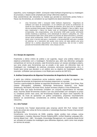 Apostila – Gestão de Processos de Negócios
específico, como modelagem CASE4 (Computer Aided Software Engineering) ou modelagem
de processos, e depois sendo ampliada para atingir diferentes objetivos.
Essa características são relevantes na medida que percebe-se claramente pontos fortes e
fracos nas ferramentas, ao considerar-se sua trajetória de desenvolvimento.

        4       Uma ferramenta CASE ( Computer Aided Software Engineering - Engenharia de
                Software com Apoio do Computador ) é um software que auxilia os profissionais na
                tarefa de criar sistemas. Para os analistas de sistemas, serve para criar os modelos da
                técnica escolhida (Estruturada, Essencial, Orientação a Objetos ); Para os DBA's, serve
                para implementar o Banco de Dados onde as informações daquelesistema serão
                armazenadas. Aos programadores, uma ferramenta CASE pode auxiliar eliminando
                tarefas mecânicas e repetitivas, como adeclaração de classes e cabeçalhos, etc. Uma
                boa ferramenta CASE cobre várias partes do processo de desenvolvimento e, portanto,
                serveà vários profissionais. Porém é necessário manter claro que é uma ferramenta.
                Assim como o serrote está para o marceneiro, a ferramentaCASE está para o analista
                de sistemas; se o marceneiro não souber como serrar, de nada adianta uma serra
                elétrica! Se o analista nãoconhecer as técnicas disponíveis, não irá tirar o melhor
                proveito da ferramenta CASE.(fonte: www.choose.com.br)




3.3. Escopo de segmento

Finalmente o último critério de análise a ser sugerido, requer uma análise relativa aos
objetivos pretendidos com a modelagem. Percebemos que, além das diferentes vantagens
competitivas em termos de produto, cada ferramenta possui um escopo estratégico próprio,
que seria amplo para ferramentas que se propõe a dar apoio em diferentes tipos de
modelagem (ex: modelagem de sistemas, processos, estruturas organizacionais, etc.), e
focado para outras que atendem a um público alvo ou objetivo de modelagem específico
(exemplo: is/Modeler para processos e Live Model para usuários de SAP R/3).

4. Análise Comparativa de Algumas Ferramentas de Engenharia de Processos

A partir dos critérios comparativos acima pudemos realizar a análise de algumas das
principais ferramentas de Engenharia de Processos disponíveis no mercado.
Tivemos a oportunidade de analisar as seguintes ferramentas: Aris Toolset, Corel Draw, Flow
Charter (Micrografix), is/Modeler, Ithink(High Performance Systems), Live Model
(Intellicorp), MicroSaint, MS Power Point, System Architect (Popkin) e Visio Professional.
Pode-se dizer que essas ferramentas compõem um conjunto representativo do mercado
atual, havendo desde ferramentas simples e por isso posicionadas com vantagens no preço
ou complexas porém mais caras, até ferramentas focadas em algum nicho específico de
utilização. Ao invés de apresentar um gráfico comparativo, propomos resumidamente
destacar as características, considerando os critérios listados acima, percebidas como
relevantes.

4.1. Aris Toolset

A ferramenta Aris Toolset desenvolvida pela empresa alemã IDS Prof. Scheer GmbH
(www.ids-scheer.de) utiliza de forma conjunta a metodologia Business Process Improvement
da Própria IDS.
Inicialmente, uma ferramenta de CASE, engloba, desde versões mais antigas, outras
metodologias e modelos (Business Process Modeling-BPM, Unified Modeling Language-UML,
Activity Based Cost – ABC, Simulação, Knownledge Management, etc.) podendo dessa forma
ser utilizada em projetos de modelagem para diferentes objetivos, assim como mais amplos
em termos de escopo.



Prof. Washington Grimas – washington@wsgrimas.com                                            Página 94
 