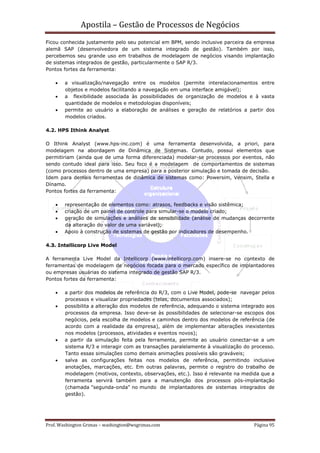 Apostila – Gestão de Processos de Negócios
Ficou conhecida justamente pelo seu potencial em BPM, sendo inclusive parceira da empresa
alemã SAP (desenvolvedora de um sistema integrado de gestão). Também por isso,
percebemos seu grande uso em trabalhos de modelagem de negócios visando implantação
de sistemas integrados de gestão, particularmente o SAP R/3.
Pontos fortes da ferramenta:

    •   a visualização/navegação entre os modelos (permite interelacionamentos entre
        objetos e modelos facilitando a navegação em uma interface amigável);
    •   a flexibilidade associada às possibilidades de organização de modelos e à vasta
        quantidade de modelos e metodologias disponíveis;
    •   permite ao usuário a elaboração de análises e geração de relatórios a partir dos
        modelos criados.

4.2. HPS Ithink Analyst

O Ithink Analyst (www.hps-inc.com) é uma ferramenta desenvolvida, a priori, para
modelagem na abordagem de Dinâmica de Sistemas. Contudo, possui elementos que
permitiriam (ainda que de uma forma diferenciada) modelar-se processos por eventos, não
sendo contudo ideal para isso. Seu foco é a modelagem de comportamentos de sistemas
(como processos dentro de uma empresa) para a posterior simulação e tomada de decisão.
Idem para demais ferramentas de dinâmica de sistemas como: Powersim, Vensim, Stella e
Dínamo.
Pontos fortes da ferramenta:

    •   representação de elementos como: atrasos, feedbacks e visão sistêmica;
    •   criação de um painel de controle para simular-se o modelo criado;
    •   geração de simulações e análises de sensibilidade (análise de mudanças decorrente
        da alteração do valor de uma variável);
    •   Apoio à construção de sistemas de gestão por indicadores de desempenho.

4.3. Intellicorp Live Model

A ferramenta Live Model da Intellicorp (www.intellicorp.com) insere-se no contexto de
ferramentas de modelagem de negócios focada para o mercado específico de implantadores
ou empresas usuárias do sistema integrado de gestão SAP R/3.
Pontos fortes da ferramenta:

    •   a partir dos modelos de referência do R/3, com o Live Model, pode-se navegar pelos
        processos e visualizar propriedades (telas, documentos associados);
    •   possibilita a alteração dos modelos de referência, adequando o sistema integrado aos
        processos da empresa. Isso deve-se às possibilidades de selecionar-se escopos dos
        negócios, pela escolha de modelos e caminhos dentro dos modelos de referência (de
        acordo com a realidade da empresa), além de implementar alterações inexistentes
        nos modelos (processos, atividades e eventos novos);
    •   a partir da simulação feita pela ferramenta, permite ao usuário conectar-se a um
        sistema R/3 e interagir com as transações paralelamente à visualização do processo.
        Tanto essas simulações como demais animações possíveis são graváveis;
    •   salva as configurações feitas nos modelos de referência, permitindo inclusive
        anotações, marcações, etc. Em outras palavras, permite o registro do trabalho de
        modelagem (motivos, contexto, observações, etc.). Isso é relevante na medida que a
        ferramenta servirá também para a manutenção dos processos pós-implantação
        (chamada "segunda-onda" no mundo de implantadores de sistemas integrados de
        gestão).




Prof. Washington Grimas – washington@wsgrimas.com                                  Página 95
 