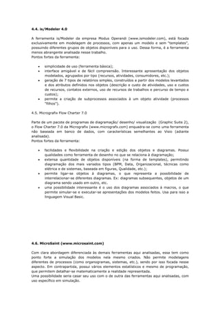 Apostila – Gestão de Processos de Negócios
4.4. is/Modeler 4.0

A ferramenta is/Modeler da empresa Modus Operandi (www.ismodeler.com), está focada
exclusivamente em modelagem de processos, com apenas um modelo e sem “templates”,
possuindo diferentes grupos de objetos disponíveis para o uso. Dessa forma, é a ferramenta
menos abrangente analisada nesse trabalho.
Pontos fortes da ferramenta:

    •   simplicidade de uso (ferramenta básica);
    •   interface amigável e de fácil compreensão. Interessante apresentação dos objetos
        modelados, agrupados por tipo (recursos, atividades, consumidores, etc.);
    •   geração de 7 tipos de relatórios simples, construídos a partir dos modelos levantados
        e dos atributos definidos nos objetos (descrição e custo de atividades, uso e custos
        de recursos, contatos externos, uso de recursos de trabalhos e percurso de tempo e
        custos);
    •   permite a criação de subprocessos associados à um objeto atividade (processos
        “filhos”).

4.5. Micrografix Flow Charter 7.0

Parte de um pacote de programas de diagramação/ desenho/ visualização (Graphic Suite 2),
o Flow Charter 7.0 da Micrografix (www.micrografx.com) enquadra-se como uma ferramenta
não baseada em banco de dados, com características semelhantes ao Visio (adiante
analisada).
Pontos fortes da ferramenta:

    •   facilidades e flexibilidade na criação e edição dos objetos e diagramas. Possui
        qualidades como ferramenta de desenho no que se relaciona à diagramação;
    •   extensa quantidade de objetos disponíveis (na forma de templates), permitindo
        diagramação dos mais variados tipos (BPM, Data, Organizacional, técnicas como
        elétrica e de sistemas, baseada em figuras, Qualidade, etc.);
    •   permite ligar-se objetos à diagramas, o que representa a possibilidade de
        interrelacionar-se diferentes diagramas. Ex: diagramas subsequentes, objetos de um
        diagrama sendo usado em outro, etc.
    •   uma possibilidade interessante é o uso dos diagramas associados à macros, o que
        permite simular-se e executar-se apresentações dos modelos feitos. Usa para isso a
        linguagem Visual Basic.




4.6. MicroSaint (www.microsaint.com)

Com clara abordagem diferenciada às demais ferramentas aqui analisadas, essa tem como
ponto forte a simulação dos modelos nela mesmo criados. Não permite modelagens
diferentes de processos (como organogramas, sistemas, etc.), sendo por isso focada nesse
aspecto. Em contrapartida, possui vários elementos estatísticos e mesmo de programação,
que permitem detalhar-se matematicamente a realidade representada.
Uma possibilidade seria casar seu uso com o de outra das ferramentas aqui analisadas, com
uso específico em simulação.


Prof. Washington Grimas – washington@wsgrimas.com                                   Página 96
 