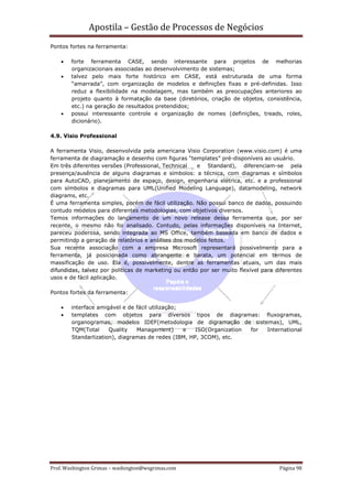 Apostila – Gestão de Processos de Negócios
Pontos fortes na ferramenta:

    •   forte ferramenta CASE, sendo interessante para projetos de melhorias
        organizacionais associadas ao desenvolvimento de sistemas;
    •   talvez pelo mais forte histórico em CASE, está estruturada de uma forma
        “amarrada”, com organização de modelos e definições fixas e pré-definidas. Isso
        reduz a flexibilidade na modelagem, mas também as preocupações anteriores ao
        projeto quanto à formatação da base (diretórios, criação de objetos, consistência,
        etc.) na geração de resultados pretendidos;
    •   possui interessante controle e organização de nomes (definições, treads, roles,
        dicionário).

4.9. Visio Professional

A ferramenta Visio, desenvolvida pela americana Visio Corporation (www.visio.com) é uma
ferramenta de diagramação e desenho com figuras “templates” pré-disponíveis ao usuário.
Em três diferentes versões (Professional, Technical   e Standard), diferenciam-se pela
presença/ausência de alguns diagramas e símbolos: a técnica, com diagramas e símbolos
para AutoCAD, planejamento de espaço, design, engenharia elétrica, etc. e a professional
com símbolos e diagramas para UML(Unified Modeling Language), datamodeling, network
diagrams, etc.
É uma ferramenta simples, porém de fácil utilização. Não possui banco de dados, possuindo
contudo modelos para diferentes metodologias, com objetivos diversos.
Temos informações do lançamento de um novo release dessa ferramenta que, por ser
recente, o mesmo não foi analisado. Contudo, pelas informações disponíveis na Internet,
pareceu poderosa, sendo integrada ao MS Office, também baseada em banco de dados e
permitindo a geração de relatórios e análises dos modelos feitos.
Sua recente associação com a empresa Microsoft representará possivelmente para a
ferramenta, já posicionada como abrangente e barata, um potencial em termos de
massificação de uso. Ela é, possivelmente, dentre as ferramentas atuais, um das mais
difundidas, talvez por políticas de marketing ou então por ser muito flexível para diferentes
usos e de fácil aplicação.

Pontos fortes da ferramenta:

    •   interface amigável e de fácil utilização;
    •   templates com objetos para diversos tipos de diagramas: fluxogramas,
        organogramas, modelos IDEF(metodologia de digramação de sistemas), UML,
        TQM(Total     Quality   Management)       e  ISO(Organization for International
        Standarlization), diagramas de redes (IBM, HP, 3COM), etc.




Prof. Washington Grimas – washington@wsgrimas.com                                   Página 98
 