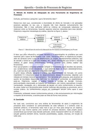 Apostila – Gestão de Processos de Negócios
5. Método de Análise de Adequação de uma Ferramenta de Engenharia de
Processos

Contudo, permanece a pergunta: qual a ferramenta ideal ?

Parece-nos claro que, considerando a diversidade de oferta do mercado e de aplicações
possíveis apoiadas no seu uso, a resposta não mais depende exclusivamente das
ferramentas. Não é mais suficiente definir-se critérios de comparação (absolutos ou
relativos) entre as ferramentas, havendo aspectos externos relevantes para essa decisão.
Propomos a seguinte metodologia de análise, descrita na figura 3, abaixo:




O fator que mais influencia o processo decisório é o entendimento do problema que será
resolvido com o apoio da ferramenta a ser usada. Precisa-se definir os objetivos do projeto,
além de variáveis como o grau de detalhamento do projeto, desdobramentos possíveis, tipo
de decisão a tomar-se a partir dos modelos, etc., sendo informações que tornam a decisão
relativa. A partir desse entendimento, torna-se possível uma análise melhor das
ferramentas.
Para que propósito a empresa pretende comprar a ferramenta, quais decisões ela apoiará,
que características seriam desejáveis, o que pretendo fazer no futuro (desdobramentos),
etc., tudo isso deve ser claramente entendido e definido.
A partir dessa reflexão, passa-se à análise das disponibilidades do mercado. Um ponto
importante é o dinamismo atual no desenvolvimento dessas ferramentas, algumas com
releases em tempos menores que semestres. Isso demanda uma pesquisa, para atualizar-se
quanto às novidades disponíveis. Definidos os objetivos e conhecidas as possibilidades,
pode-se, finalmente, realizar a análise visando a tomada de decisão. Contudo,
particularidades relacionadas ao trabalho de modelagem, até mesmo operacionais (criação,
manipulação, navegação, etc.), demandam do decisor um certo conhecimento no assunto.
Às vezes, testar-se a ferramenta pode mostrar carências não previstas ou previsíveis, sem o
contato prático. Os conhecimentos prévios em modelagem servem como apoio à essa
análise.
Finalmente, embasado nesses conhecimentos prévios, e não exclusivamente por informações
a respeito da ferramenta, a escolha pode ser feita de forma mais precisa.

6. Conclusão

Por tudo isso, concluímos que uma análise de ferramentas de apoio à engenharia de
processos deve considerar as particularidades de cada software e o contexto onde se
pretende utilizá-lo. A ferramenta nada mais é que um meio para atingir-se um objetivo,
sendo por isso mesmo apenas uma variável do processo decisório. Cada projeto possui
caracteríticas que tornam essa decisão particular, sendo impossível definir-se um modelo ou
solução genérica também ótima, havendo possibilidades, opções, diversas, em função de
cada caso.




Prof. Washington Grimas – washington@wsgrimas.com                                  Página 99
 