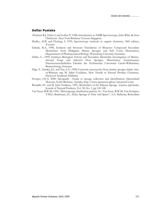 Isolasi dan elusidasi...................
Majalah Farmasi Indonesia, 16(4), 2005 191
Daftar Pustaka
Abraham R.J, Fisher J and Loftus P, 1988, Introduction to NMR Spectroscopy, John Wiley & Sons
Chichester- New York-Brisbane-Toronto-Singapore
Dudley, H.W and Fleming, I, 1995, Spectroscopy methods in organic chemistry, fifth edition,
Toronto
Edrada, R.A, 1998, Isolation and Structure Elucidation of Bioactive Compound Secondary
Metabolites from Philippine Marine Sponges and Soft Coral, Dissertation,
Departement of Pharmaceutical Biology, Wuerzburg University, Germany
Heller, U., 1999, Isolation, Biological Activity and Secondary Metabolite Investigation of Marine-
deivaed Fungi and Selected Host Sponges, Dissertation, Gemeinsamen
Naturwissenschaftichen Fakultat der Technischen Universitat Carolo-Wilhelmina,
Braunschweig, Germany
Higa, T., Tanaka, J.I., and Tan, L.T., 1998, Cytotoxic macrocycles from marine sponges dalam Atta-
ur-Rahman ang M. Iqbal Coudhary, New Trends in Natural Product Chemistry,
Harwood Academic Publisher
Hooper, J.N.A, 2000, Sponguide : Guide to sponge collection and identification, Queensland
Museum, South Brisbane, Autralia, http://www.qmuseum.qld.au/naturewel-come
Reinaldo S.C and D. John Faulkner, 1995, Metabolites of the Palauan Sponge Axynissa aplysinoides,
Journal of Natural Products, Vol. 58, No. 1, pp 145-148.
Van Soest, R.W.M, 1994, “Demosponge distribution pattern, In : Van Soest, R.W.M, Van Kompen,
T.M.G, Braekman, J.C. (Eds), Sponge in Time and Space”, A.A. Balkema, Rotterdam
 