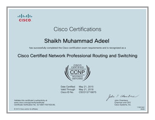 Cisco Certifications
Shaikh Muhammad Adeel
has successfully completed the Cisco certification exam requirements and is recognized as a
Cisco Certified Network Professional Routing and Switching
Date Certified
Valid Through
Cisco ID No.
May 21, 2015
May 21, 2018
CSCO12716875
Validate this certificate's authenticity at
www.cisco.com/go/verifycertificate
Certificate Verification No. 421484170015DLWL
John Chambers
Chairman and CEO
Cisco Systems, Inc.
© 2015 Cisco and/or its affiliates
11691042
0528
 