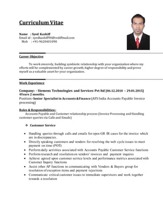 Curriculum Vitae
Name : Syed Kashiff
Email id : syedkashiff90@rediffmail.com
Mob : +91-9620401090
Career Objective
To work sincerely, building symbiotic relationship with your organization where my
efforts will be complemented by career growth, higher degree of responsibility and prove
myself as a valuable asset for your organization.
Work Experience
Company: - Siemens Technologies and Services Pvt ltd [06.12.2010 – 29.01.2015]
4Years 2 months.
Position:-Senior Specialist in Accounts &Finance (AFS India Accounts Payable Invoice
processing)
Roles & Responsibilities:-
Accounts Payable and Customer relationship process (Invoice Processing and Handling
customer queries via Calls and Emails)
 Customer Service
 Handling queries through calls and emails for open GR IR cases for the invoice which
are in discrepancies.
 Directly speaking customers and vendors for resolving the web cycle issues to meet
payment on time (POT)
 Perform daily activities associated with Accounts Payable Customer Service functions
 Perform research and resolutionon vendors' invoices and payment inquires
 Achieve agreed upon customer service levels and performance metrics associated with
Customer Inquiry functions
 Assist other AP functions in communicating with Vendors & Buyers group for
resolution of exception items and payment rejections
 Communicate critical customer issues to immediate supervisors and work together
towards a resolution
 