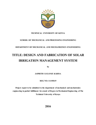 TECHNICAL UNIVERSITY OF KENYA
SCHOOL OF MECHANICAL AND PROCESSING ENGINEERING
DEPARTMENT OF MECHANICAL AND MECHATRONICS ENGINEERING
TITLE: DESIGN AND FABRICATION OF SOLAR
IRRIGATION MANAGEMENT SYSTEM
by
JAPHETH LUGANJE KARISA
REG NO: 111/05619
Project report to be submitted to the department of mechanical and mechatronics
engineering in partial fulfillment for award of Degree in Mechanical Engineering of The
Technical University of Kenya
2016
 