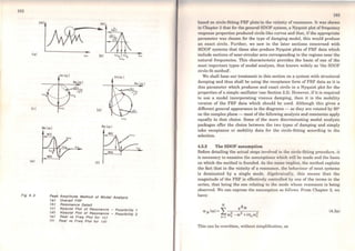 182
1cx:1
(ai
Fig 4. 2
(b) (...Jb ~.
~.
Peak Amplitude Method of Modal Analysis
<a) Overafl FRF
lb) Resonance Detal/
<e) Nyqulst Plot of Resonance - Posslbfllty 1
<d) Nyqulst Plot oi Resonance - Posslblllty 2
<e) Real vs Freq Plot for <e>
(f) Real vs Freq Plot for <d>
t8:J
bascd on circlo-fitting FRF plots in the vicinity ofrcsonance. It was shown
in Chapter 2 that for the general SDOF system, a Nyquist plot of frequency
response properties produced circle-like curves and that, if the appropriate
parameter was chosen for the type of damping modcl, this would produce
an exact circle. Further, we saw in the later sections concerned with
MDOF systems that these also produce Nyquist plots of FRF data which
include sections ofnear-circular ares corresponding to the regions near the
natural frequencies. This characteristic provides the basis of one of the
most important types of modal analysis, that known widely as 'the SDOF
circle-fit method'.
We shall base our treatment in this section on a system with structural
damping and thus shall be using the receptance forro of FRF data as it is
this parameter which produces and exact circle in a Nyquist plot for the
properties of a simple oscillator (see Section 2.2). However, if it is required
to use a model incorporating viscous damping, then it is the mobility
version of the FRF data which should be used. Although this gives a
different general appearance to the diagrams - as they are rotated by 90°
on the complex plane - most of the following analysis and comments apply
equally to that choice. Some of the more discriminating modal analysis
packages offer the choice between the two types of damping and simply
take receptance or mobility data for the circle-fitting according to the
selection.
4.3.2 The SDOF assumption
Before detailing the actual steps involved in the circle-fitting procedure, it
is necessary to examine the assumptions which will be made and the basis
on which the method is founded. As the name implies, the method exploits
the fact that in the vicinity of a resonance, the bchaviour of most systems
is dominated by a single mode. Algebraically, this means that the
magnitude of the FRF is effectively controllcd by one of the terms in the
series, that being the one relating to the mode whose resonance is being
observed. We can express the assumption as follows. From Chapter 2, we
have:
(4.3a)
This can be rewritten, without simplification, as
 