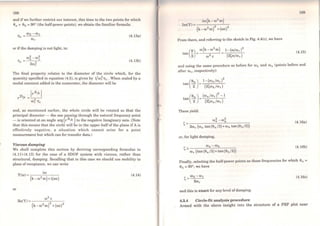 188
and ifwe further restrict our interest, this time to the two points for which
00 = 0b = 90° (the half-power points), we obtain the familiar formula:
W2 -W1
llr =---
Cilr
or if the damping is not light, to:
(4.13a)
(4.13b)
The final propert.y relates to the diameter of the circle which, for the
quantity specified in equation (4.5), is given by 1/w~Tlr. When scaled by a
modal constant added in the numerator, the diameter will be
and, as mentioned earlier, the whole circle will be rotated so that the
principal diameter - the one pas~íng through th~ natura~ freque~cy point
- is oriented at an angle arg lr AJk Yto the negative Imagmary axis. (Note
that this means that the circle will be in the upper halfof the plane if A is
effectively negat.ive, a situation which cannot arise for a point
measurement but which can for transfer data.)
Viscous damping
We shall complete this section by deriving corre~ponding formulae to
(4.11)-(4.13) for t.he case of a SDOF system with viscous, rather than
structural, damping. Recalling that in this case we should use mobility in
place ofreceptance, we can write
Y(w) = iro
(k-w2 m)+i((l)C)
(4.14)
or
189
From there, and referring to the sketch in Fig. 4.4(c), we have
(4.15)
and using the sarne procedure as before for Wb and Cil a (points before and
after ror, respectively):
These yield:
(4.16a)
or, for light damping,
(4.16b)
Finally, selecting the half-power points as those frequencies for which 0a =
0b = 90°, we have
(4.16c)
and this is exact for any levei ofdamping.
4.3.4 Circle-fit analysis procedure
Armed with the above insight into the structure of a FRF plot near
 