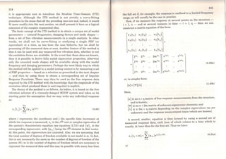 214
it is appropriate now to introduce t.he lbrahim Time-Domain (ITD)
technique. Although the ITD method is not strictly a curve-fitting
procedure in the sense that all the preceding ones are and, indeed, it would
fü more readily into the next section, we shall present it here as a logical
extension ofthe complex exponential idea.
The basic concept of the ITD method is to obtain a unique set of modal
parameters - natural frequencies, damping factors and mode shapes -
from a set of free vibration measurements in a single analysis. ln other
words, we shall not be curve-fitting or analysing a single FRF (or
equivalent) at a time, as has been the case hitherto, but we shall be
processing ali the measured data at once. Another feature of the method is
that it can be used with any measured free vibration data, whether or not.
the excitation forces are available. ln the event that these data are known,
then it is possible to derive fully scaled eigenvector properties, otherwise
only the unscaled mode shapes will be available along with the modal
frequency and damping parameters. Perhaps the most likely way in which
the method will be applied in a modal testing context is by measuring a set
of FRF properties - based on a selection as prescribed in the next chapter
- and then by using these to obtain a corresponding set of Impulse
Response Functions. These may then be used as the free response data
required by the ITD method with the knowledge that the magnitude of the
excitation which produced them (a unit impulse) is implicit.
The theory of the method is as follows. As before, it is based on the free
vibration solution of a viscously-damped MDOF system and takes as its
starting point the assumption that we may write any individual response
as:
2m
Xj ( tj) = L('l'ir )esrt; (4.48)
r=l
where i represents the coordinate and j the specific time increment at
which the response is measured; Sr is the rth root or complex eigenvalue of
the system's characteristic equation (see equation (2.73)) and {'I'}r is the
corresponding eigenvector, with ('l'ir) being the jth element in that vector.
At this point, the eigenvectors are unscaled. Also, we are assuming that
the total number of degrees of freedom available in our model is m. ln fact,
this is not necessarily the sarne as the number ofdegrees of freedom of the
system (N): m is the number of degrees of freedom which are necessary to
represent the measured data and this may be possible with many less than
i tCí
the full set if, for example, the response is conílned to a limited frcqucncy
range, as will usually be the case in practice.
Now, if we measure the response at several points on the structure -
i =1, n - and at severa} instants in time - i =1, q - then we can
construct a matrix equation of the forro:
x1(ti) X1(t2) X 1 ( tq)
x2(ti) x2(t2) x2(tq)
=
Xn (t1) Xn (t2) Xn(tq)
11111 21111 2m111• 0 •1t1 eª•tq
11112 211'2 2m1112 eª2t1 e•2tq
(4.49a)
1vn 2"'" 2m'lln eª2mt1 eª2mtq
or, in simpler form:
(x] = ('I'](A)
(4.49b)
Here,
[x] is an n x q matrix of free response measurements from the structure,
and is known;
['I'] is an n x 2m matrix of unknown eigcnvcctor elcm~nts; and
[A] is a 2m x q matrix depending on the complex e1genvalues (as yet
unknown) and the response measurement times (which are known).
A second similar, equation is then formed by using a second set of
measured r~sponse data, each item of which relates to a time which is
exactly ~t later than for the first set. Thus we have:
2m
Xi(tt+ôt)= L('l'ir)esr(t,+ót} (4.50a)
r=l
or
 
