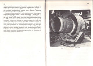 224
nonlinearity in the tested system. However, this result is not unexpected in
vicw of the processing to which the measured data have been subjected -
the formulae used to compute the FRF assume and rely on superposition -
and it is found that the function produced by DFI' analysis is that for a
linearisation ofthe actual tcsted system.
The last results are taken from a series of measurements on a complete
built-up structure and refer to a specific mode and to a specific FRF -
mode 3 in mobility Y7,12 - measured using sinusoidal excitation. The first
two plots, in Figs. 4.16(a) and (b) result from measurements made during
two different constant-excitation levei tests and show clear signs of
systematic nonlinearity (although for a more complex forro than the
specific cubic stiffness type cxamined above). The second two examples, in
Figs. 4.16(c) and (d) refer to exactly the sarne resonance but this time
result from tests made at two different constant-rcsponse leveis. Here, the
data from cither measurcment are clearly very linear although the
numerical vaiues of the modal parameters differ for the two different cases.
ln this text, the behaviour of the structure has been consciously lincarised,
under known conditions, along the lines proposed in the discussion on
measurement tcchniques, Chapter 3.11.
... Larga Structure Undorgolng Modal Test
 