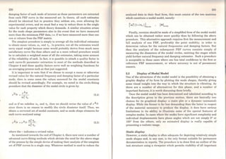230
damping factor of each mode of interest as these parameters are extracted
from each FRF curve in the measured set. ln theory, ali such estimates
should be identical but in practice they seldom are, even allowing for
experimental errors, and we must find a way to reduce them to the single
value for each property which theory demands. A similar situation arises
for the mode shape parameters also in the event that we have measured
more than the minimum FRF data, i.e. ifwe have measured more than one
row or column from the FRF matrix.
The simplest procedure is simply to average all the individual estimates
to obtain mean values, Wr and Ttr· ln practice, not ali the estimates would
carry equal weight because some would probably derive from much more
satisfactory curve fits than others and so a more refined procedure would
be to calculate a weighted mean of all the estimates, taking some account
of the reliability of each. ln fact, it is possible to attach a quality factor to
each curve-fit parametcr extraction in most of the methods described in
Chapter 4 and these quality factors serve well as weighting functions for
an averaging process such as that just suggested.
It is important to note that if we choose to accept a mean or otherwise
revised value for the natural frequency and damping factor of a particular
mode, then in some cases the values assumed for the modal constants
should be revised accordingly. For example, we noted in the circle-fitting
procedure that the diameter of the modal circle is given by:
(5.4)
and so if we redefine Wr and Ttr then we should revise the value of rAJ1<
since there is no reason to modify the circle dianieter itself. Thus, we
obtain a corrected set of modal constants, and so mode shape elements for
each curve analysed using:
(5.5)
where tbe - indicates a revised value.
As mcntioned towards the end ofChapter 4, there now exista number of
advanced curve-fitting methods which obviate the need for the above stage
ofthe process by the simple device ofmaking their analysis of the complete
set of FRF curves in a single step. Whatever method is used to reduce the
analysed data to their final form, this must consist of the two matriccs
which constitute a modal model, namely:
i'ro~ (l+iTtr) l
l' ~mxm
Finally, mention should be made ofa simplified fonn ofthe modal model
which can be obtained rather more quickly than by following the above
procedure. This altemative approach requires first the measurement and
full analysis of one FRF, preferably the point mobility, in order to
determine values for the natural frequencies and damping factors. But
then the analysis of the subsequent FRF curves consists simply of
measuring the diameters of the modal circles, omitting the stages which
yield further natural frequency and damping estimates. Such a procedure
is acceptable in those cases where one has total confidence in the first or
reference FRF measurement, or where accuracy is not of paramount
concern.
5.2 Display of Modal Model
One of the attractions of the modal model is the possibility of obtaining a
graphic display of its form by plotting the mode shapes, thereby giving
some visual insight into the way in which the structure is vibrating. As
there are a number of alternatives for this phase, and a number of
important features, it is worth discussing them briefiy.
Once the modal model has been determined and tabulated according to
the description given in the previous section, there are basically two
choices for its graphical display: a static plot or a dynamic (animated)
display. While the former is far lcss dcmanding than the latter in respect
of the material necessary to producc thc display, it does have serious
limitations in its ability to illustrate some of the special features of
complex modes. ln cases where thc modos have significant complexity and
individual displacements have phasc angles which are not simply 0° or
180º from the others, only an animated display is really capable of
presenting a realistic imago.
Static display
However, a static display is often adequate for depicting relatively simple
mode shapes and, in any case, is the only format suitable for permanent
documentation in reports. The procedure is to draw first an outline of the
test structure using a viewpoint which perm.its visibility of all important
 