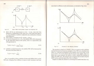 240
(a)
lb)
Fig 5. 4 Bsslc Msss-Spríng- Msss System snd Moblllty Plot
(i) there will be ao antiresonance at e.o~ = k ifm2 (note that this
frequency is independent of the value of. m 1 and would still apply if
m 1 were doublcd, or trebled or replaced by any combination ofmasses
and stiffnesses);
(ii) there will be a resonance at O>~ =k (1/m1 +1/m2 );
(iii) at very Jow frequencies (e.o « O> A) the mobility FRF will be domínated
by the rigid body motion of the system, since it is ungrounded, and
will approximate to
(5.11)
(iv) similarly, at high frequencies, the mobility FRF will be dominated by
the mass of the drive point, so
(5.12)
Now, it is possible to draw a skeleton ofmass and stiffness lines on this
FRF plot, changing from stiffness to mass at each resonance and from
:l·1 I
mass back to stifl'ness at each antiresonance, as sketched in Fig. 5.5(a).
1Y.I
(a)
IY.,I
(b)
Fig 5. 5 Concept of lhe Moblllty Sl<eleton
The question is raised as to whether, when we construct such a skeleton
starting from the low frequency asymptote of the FRF curve, the final ann
(above c.or) will also be asymptotic to the mobility curve as in 5.5(b), or not
(as in 5.5(a)). If it can be shown that the former case applies, then it is
likely that a more general rule which, in effect, requires the skelcton to
'follow' the FRF curve. The proofof such a property may be made using the
2DOF system, and referring to Fig. 5.6(a), as follows.
Suppose we define the skeleton as consisting ofan initial mass line (mÍ)
 