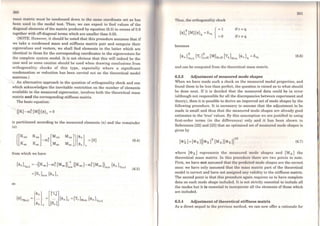 260
mass matrix must be condcnsed down l.o the sarno coordinat-0 set as has
been used in the modal test. Then, we can expect to find values of the
diagonal elements of the matrix produced by equation (6.3) in excess of 0.9
together with off-diagonal terms which are smaller than 0.05.
(NOTE: However, it should be noted that this procedure assumes that if
we take a condensed mass and stiffness matrix pair and compute their
eigenvalues and vectors, we shall find elements in the latter which are
identical to those for the corresponding coordinates in the eigenvectors for
the complete system model. lt is not obvious that this will indeed be the
case and so some caution should be used when drawing conclusions from
orthogonality checks of this type, especially where a significant
condensation or reduction has been carried out on the theoretical model
matrices.)
An altemative approach to the question of orthogonality check and one
which acknowledges the inevitable restriction on the number of elements
available in the measured eigenvector, involves both the theorctical mass
matrix and the corresponding stiffness matrix.
The basic equation:
is partitioned according to the measured elements (n) and the remainder
(s):
Mns]]{4>n} ={O}
Mas 4>a r
from which we have
so
{<l>s}Tsxl =-([Ksa]-ro;(Mss J)~~s ([Ksn ]- ro;(Msn l)sxn {4>n}Tnxl
=[Sr]sxn {4>n}r
(6.4)
(6.5)
Thus, the ort.hogonality check
{
= 1
=0
becomes
ifr= q
if r "# q
and can be computed from the theoretical mass matrix.
6.2.3 Adjustment of measured mode shapes
(6.6)
When we have made such a check on the measured modal properties, and
found them to be less than perfect, the question is raised as to what should
be done next. If it is decided that the measured data could be in error
(although not responsible for ali the discrepancies between experiment and
theory), then it is possible to derive an improved set of mode shapes by the
following procedure. It is necessary to assume that the adjustment to be
made is small and thus that the measured mode shapes are already good
estimates to the 'true' values. By this assumption we are justified in using
first-order terms (in the differences) only and it has been shown in
References [22) and [23) that an optimised set of measured mode shapes is
given by
(6.7)
where [<Dx) represents the measured modo shapes and (MA] the
theoretical mass matrix. ln this proceduro there aro two points to note.
First, we have not assumed that the predictod mode shapes are the correct
ones: we have only assumed that, tbe mass mal.rix part of the theoretical
model is correct and have not assigned any validity to the stiffness matrix.
The second point is that this procedure again requires us to have complete
data on each mode shape includcd. It is not strictly essential to include all
the modes but it is essential to incorporatc all the elements of those which
are included.
6.2.4 Adjustment of theoretical stiffness matrix
As a direct sequei to the previous method, we can now offer a rationale for
 