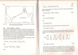 • • •• • Exper1meontal data
- Th..,..•to,ot modtl
FREOUENCY fht)
& e 9 io 20
.:·.... ....
Structural Assembly Moblllty Data: Measured and Predlcted
from Coupled Structure Analysls
6.4.3 Modal coupling - method 1
ln the case of a coupled structure analysis in which all the subsystems are
described by modal models (so that the necessary impedances are
computed from equation (6.21), it is possible to recast the above impedance
coupling equation in a form which leads directly to a solution for the modes
of the complete system. However, it must be observed at the outset that in
this formulation it is not easy to accommodate the need for residuals, to
account for substructure modes necessarily omitted. .
If we return to the basic equation linking the (receptance) FRF
properties and the modal model, we can write:
Thus,
where
281
(6.22)
and it is assumed that n s; m. Thus we are able to express the impedance
matrix in the forro
(6.23)
where
and
A similar expression may be derived for the second substructure:
[Zs] = ([Ds]-ro2
[Esl)
and when the impedance coupling cquation (6.20) is applicd, w~ obtain an
expression for the impedance matrix of lhe complete syslcm wh1ch has lhe
form:
or
(Zc] =([De]-ro2
[Ec1)
(6.24)
where (De] may be treated as a stiffness matrix and [Ec] as a mass
matrix for the coupled system. Although these matrices have limi~d val~c
as a means of describing the actual distribution of mass and stifTncse. 1n
the structure, they can be used in a standard eigenvalue type of cnlculohon
to determine the natural frequcncies and mode shapcs of lho <·011pli•cl
 