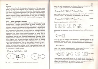 282
structure.
It can be seen from the above analysis that the order ofthe final system
model is (a+ b+c) which depends on the number of coordinates used to
describe the subsystems and not on the number of modes they contain.
This feature could present a limitation to the usefulness ofthe method and
it is recommended that a su.fficient number of coordinates be included in
order to construct a useful model (although not more than the number of
modes, as this would violate the basic requirements for nonsingular FRF
matrices).
6.4.4 Modal coupling - method 2
As mentioned earlier, there are many procedures available for performing
the analysis of a coupled structure using the modal properties of the
separate components. One of the limitations of the previous method is the
constraint imposed on the order of the final system model - being related
to the number of coordinates used rather than to the number of modes in
each component. ln this section we shall present an alternativa method
which also uses the free or unconstrained modes of the separata
components (i.e. those which would be obtained by modal tests of
individual components or substructures), but which arranges the analysis
in such a way that the order of the final system model is dictated by the
number of modes included for the various components. The method also
differs slightly from the previous cases in that it allows for (indeed,
assumes) the existence of a spring and/or dashpot element between each
pair ofconnected subsystems. Thus the basic system is shown in Fig. 6.11.
We shall present the basis of the analysis below, using the sarne
notation as for the earlier methods, but for a more detailed study, with
examples, the reader is referred to Reference [27). The equation of motion
for substructure A may be written:
e
Fig 6. 11 Assembled Structure wlth Connector Component
283
where the only forces present are those at the connection points. This
equation may be transformed into modal coordinates as:
(6.25a)
where both m A (the number of modes included) and nA (the number of
connection points) < NA· Similarly, for component B, we can write:
(6.25b)
These two equations can be combined to forro:
[I º]{PA} [ro~ O]{PA} [<l>Â 0]{fA}
o 1 PB + o (J)~ PB = o <I>ã fB
(6.26)
but through the connection we can also relate the forces and the responses
by:
(6.27)
where [Kc] is the stiffness (and damping, if included) matrix for the
connection element and {x A} are the geometric coordinates at the
connection points. These, in tum, are related to the modal coordinates by:
(6.28)
Thus, if no externa} forces are applied to the coupled structure, we can
derive an equation ofmotion for the assembly ofthe form:
This equation may now be solved in the usual way to determine lhe
eigenvalues and eigenvectors of the coupled system, whose number will bo
seen to be determined by the number of modes in components A and B
rather than by the number ofspatial coordinates used.
 