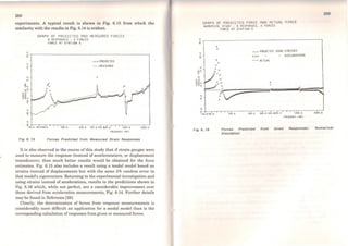 288
experiments. A typical result is shown in Fig. 6.15 from which the
similarity with the results in Fig. 6.14 is evident.
'?
GRRPH OF PREOICTEO RNO MERSUREO FORCES
6 RESPONSES - 2 FORCES
FORCE AT STATJON S
º~~~~~~~~~~~~~~~~~~~~~~~~~~---.
"'
o
•
"'.
• • • PREOICTEO
-MEASUREO
o ;-~.---.-""T""-,--,-,.-.-~~~--.~~....-~.---.--.--.---.-,-,.~~~--,,...--J
~10.0 •o.oso.o 100 .0 200.0 lOO .o •OO ·1100 .o 1000.0 2000.o
FR[OU[M( Y IH! 1
Fig 6. 15 Forces Predlcted from Measured Straln Responses
It is also observed in the course of this study that if strain gauges were
used to measure the response (instead of accelerometers, or displacement
transducers), then much better results would be obtained for the force
estimates. Fig. 6.15 also includes a result using a modal model based on
strains instead of displacements but with the sarne 5% random error in
that model's eigenvectors. Returning to the experimental investigation and
using strains instead of accelerations, results in the predictions shown in
Fig. 6.16 which, while not perfect, are a considerable improvement over
those derived from acceleration measurements, Fig. 6.14. Further details
may be found in Reference (28).
Clearly, the detcrmination of forces from response measurements is
considerably more difficult an application for a modal model than is the
corresponding calculation of responses from given or measured forces.
o
"'..
o
-,,,.._o
o
GRAPH OF PREOJCTED FORCE ANO RCTURL FORCE
NUMERI CAL SlUOY 6 RESPONSES. 2 FORCES
o
o
o
o
o
o
o
o .
FORCE Al SlAlJON S
• • • PREOICTEO USJNG STRESSES
o
ººº- ACTUAL
.. ACCELERATIONS
7,
04.-
0-
50~.-o-,--,-.,-r,o'o-.o~~~-20'0-.o~-1'00~.-o-•o'o-.m-o'o-.o.-.-.,-r,o~o~o~.o~~--::2~00=0~.o~
fREOUCNCY IH! 1
Fig 6. 16 Forces Predlcted from Glven Responses: Numerlcal
Slmulatlon
 