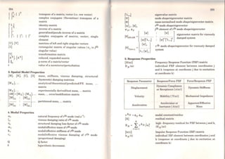 ['Ll
[ ]21
r r
[ J*; { r; (r
transpose ofa matrix; vector (i.e. row vector)
complex conjugate (Herrnitian) transpose of a
matrix
identity matrix
inverse of a matrix
generaliscd/pseudo inverse ofa matrix
complex conjugate of matrix; vector; single
element
matrices ofleft and right singular vectors
rectangular matrix of singular values ( crj is jth
singular value)
transformation matrix
reduced, expanded matrix
p-norm ofa matrix/vector
value ofa norm/error/perturbation
3. Spatial Model Properties
(M), (K), (C), (D] mass, stiffness, viscous damping,
(hysteretic) damping matrices
analytical/theoretical/predicted/FE
matrix
structural
mass,
[Mx] •...
(õM) =(Mx )- (MA), ...
experimentally derived/test mass, ... matrix
mass, ... error/modification matrix
[
[M)u (M)i2 l.......... .......... ' ...
(MJ21 [MJ22
partitioned mass, ... matrix
4. Modal Properties
(l)r natural frequency ofrth mode (rad.s- 1)
Çr viscous damping ratio of rth mode
11r structural damping loss factor of rth mode
mr modal/effective mass of rth mode
kr modal/effective stiffness ofrth mode
Cr modal/effective viscous dampfng of rth mode
(proportional damping)
Q Qfactor
ô logarithmic decrement
eigenvalue matrix
mode shape/eigenvector matrix
mass-normalised mode shape/eigenvector matrix
rth mode shape/eigenvector
jth element orrth mode shape/eigenvector
['I'] ] eigenvector matrix for viscously
[~1~ r~~j.. damped system
r th mode shape/eigenvector for viscously damped
system
5. Response Properties
(H((I))] Frequency Response Function (FRF) matrix
H jk ((!)) individual FRF element between coordinates j
and k (response at coordinate j due to excitation
at coordinate k)
Response Para.meter
Displacement
Velocity
Acceleration
rAJK =~jr ·~kr
(R)
N
R jk = L rAjk /(!);
r =m+l
Response/Force FRF
Dynarnic Compliance
or Receptance [ex((!)))
Mobility l Y((I)))
Accelerance or
Inertance [A((!))]
modal constant/rcsidue
residual matrix
Force/Response FRF
Dynarnic Stiffness
Mcchanicallmpedance
ApparentJEffective
Mass
high -frequency residual for FRF between j and k,
(H jk ((!)))
Impulse Responsc Function (IRF) matrix
individual IRF elemcnt between coordinates j and
k (response at coordinate j due to excitation at
coordinate k)
 