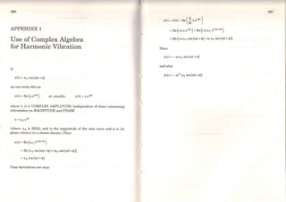 296
APPENDIX 1
Use of Complex Algebra
for Harmonic Vibration
If
x(t)= x0 cos(rot+<P)
we can write this as
x(t) = Re (x eicot) or, usually, x(t) = x eicot
where x is a COMPLEX AMPLITUDE (independent of time) containing
information on MAGNITUDE and PHASE
(where xo is REAL and is the magnitude of the sine wave and <P is its
phase relative to a chosen datum.) Thus:
x(t)=Re{x0 ei(cot~'))
= Re(x0 cos(rot+<P}+ix0 sin(rot+<P))
= x 0 cos(rot+<P)
Time derivatives are easy:
297
u(t) = .i(t) = Re ( :tX eicot)
= Re (iro x 0 cos (rot + <P)-ro xo sin (rot + <P))
Thus:
.i(t)=-rox0 sin(rot+<P)
and also:
X(t ) = - ro2
XQ COS (rot+ <P)
'
 