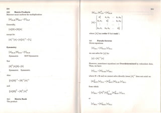 300
(iii) Matrix Products
Matrices must conform for multiplication:
Generally,
(A](B) ~ (B](A)
except for
Symmetry
Symmetric NOT Symmetric
But
Symmetric Symmetric
Also:
and
(iv) Matrix Rank
The product
:101
{<J>}Nxl {<J>}ixN =(A)NxN
<l>~ <l>1 <l>2
where [A] has order N but rank 1.
(v) Pseudo-Inverse
Given equations
we can solve for {y} by:
{Y} =(Ar1 {x}
However, sometimes equations are Overdetermined by redundant data.
Then, we have
where N > M and we cannot solve directly (since (Ar 1
does not exist) so:
from which
(
T )-l T
{y}Mxl = (A) (A) MxM (A)MxN {x}Nxl
or
 