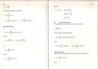 304
21tn
(1) =--
n T
in which the coefficients are given by
T
a 0 =~ Jx(t)dt
o
T
a 0 =~ Jx(t)cosro0 tdt
o
Alternative forms
(a)
00
T
b0 =~ Jx(t)sinro0 tdt
o
x(t) =co + I/n cos (ron t +4>n)
n=l
where
(b)
00
x(t) =Í:Xn eiront
where
T
X 0
= ~ Jx(t)e-iront dt
o
NOTE:
Re(Xn) =ª;
Im(X0 )=- b;
(ii) Fourier Transform
A nonperiodic function x(t) which satisfies the condition
00
flx<t)Idt < oo
can be represented by the integral:
00
x(t)= J(A(ro)cosrot+B(ro)sinrot)dro
where
00 00
A(ro)=;Jx(t) cos rotdt B(ro) =;Jx(t)sinrotdt
Alternative form
The altemative complex form is more convenient, and familiar, as:
00
x(t) = JX(ro)eirot dro
where
 