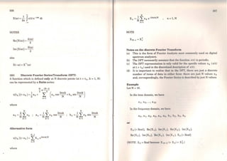 306
-X(w) =
2~ Jx(t)e- iwt dt
NOTES
Re(X(w)) = A(w)
2
Im (X(w))= B(w)
2
also
X(- w) = X• (w)
(ili) Discrete Fourier Series/l'ransform (DFT)
A function which is defined only at N discrete points (at t = t 10 k =1, N)
can be represented by a finite series:
where
Alternative form
N-1
N
1 ~ 27tnk
a 0 =N ~xk cos~
k=l
x(tk) (= Xk) = LXn e2mnk/N
n=O
where
N
b
1 ~ . 27tnk
n = - """'xk sm - -
N k =l N
,
flll7
1 N .
Xn =N I,xk e-2mnk/N
k=l
n= l,N
NOTE
Notes on the discrete Fourier Tran,.form
(a) This is the forro of Fourier An11ly111e rnosl commonly uscd on digital
spectrum analysers.
(b) The DFT necessarily assumc11 t.hnl tlw f111whon x(t) is pcriodic.
(e) The DFT representation is only v11l11I for t.1111 HJ)(•cilic valuos xk (x(i)
at t = tk) used in the discrctisNI d1•11t·n11lw11 of x(t).
(d) It is important to realise thnl in lht' IW'I', tlwro are justa discrete
number of items of data in cillw1• forn1: t l111n1are just N values Xk
and, correspondingly, the Fouri1•r 81 1i1 11 i" tl1•t1crilwd by just N values.
E::s:ample
LetN =10.
ln the time domain, we have
ln the frequency domain, w~ huvo
or
Xo (= Real), Re(X1), 1m {X ,). H11(X2 ), lm(X2 ),
R-0 (X3), Im (Xs ), fü1(X 1), 1111 (X 11 ), X5 (= Real)
(NOTE: X5 =Real bccm1111 X 111 11 (• Xi;)= X~.)
 