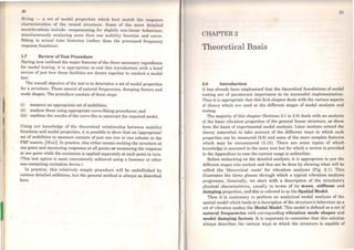 1
,, .
f
l
20
fiiLing - a set of modal propertios which bost match Lhe rot:!ponse
characteristics of the Lested structure. Some of thc more detuilcd
considerations include: compensating for slightly non-linear behaviour;
simultaneously analysing more then one mobility function and curve-
fitting to actual time histories (rather than the processed frequency
response functions).
1.7 Review ofTest Procedure
Having now outJined the major features ofthe three necessary ingredients
for modal testing, it is appropriate to end this introduction with a brief
review of just how these facilities are drawn together to conduct a modal
test.
The overall objective of the test is to determine a set of modal properties
for a structure. These consist of natural frequencies, damping factors and
mode shapes. The procedure consists ofthree steps:
(i) measure an appropriate set ofmobilities;
(ii) analyse these using appropriate curve-fitting procedures; and
(iii) combine the results ofthe curve-fits to construct the required model.
Using our knowledge of the theoretical relationship between mobility
functions and modal properties, it is possible to show that an 'appropriate'
set of mobilities to measure consists of just one row or one column in the
FRF matrix, (H(co)]. ln practice, this either means exciting the structure at
one point and measuring responses at ali points or measuring the response
at one point while the excitation is appJied separately at each point in tum.
(Tbis last option is most conveniently achieved using a hammer or other
non-contacting excitation device.)
In practice, this relatively simple procedure' will be embellished by
various detailed additions, but the general method is always as described
here.
..
21
CIIAPTER 2
Theoretical Basis
2.0 Introduction
It has already been emphasised that the theoretical foundations of modal
testing are of paramount importance to its successful implementation.
Thus it is appropriate that this first cbapter deals with the various aspects
of theory which are used at the different stages of modal analysis and
testing.
The majority of this chapter (Sections 2.1 to 2.8) deals with an analysis
of the basic vibration properties of the general linear structure, as these
form the basis of experimental modal analysis. Later sections extend the
theory somewhat to take account of the different ways in which such
properties can be measured (2.9) and some of the more complex features
which may be encountered (2.10). There are some topics of which
knowledge is assumed in the main text but for which a review is providcd
in the Appendices in case the current usage is unfamiliar.
Before embarking on the detailed analysis, it is appropriate to put the
diíferent stages into context and this can be done by showing what will be
called the 'theorP.tical route' for vibration analysis (Fig. 2.1). This
illustrates the three phases through which a typical vibration analysis
progresses. Generally, we start with a description of the structure's
physical characte1;stics, usually in terms of its mass, stiffness and
damping properties, and this is referred to as the Spatial Model.
Then it is customary to perform an analytical modal analysis of the
spatial model which leads to a description of the structure's behaviour as a
set of vibration modes; the Modal Model. This model is defined as a set of
natural frequencies with corresponding vibration mode shapes and
modal damping factors. It is important to remember that this solution
always describes the various ways in which the structure is capable of
 