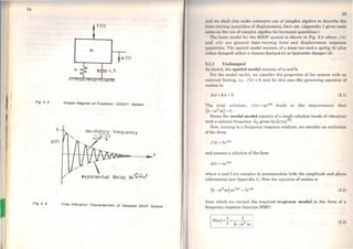 24
Fig 2. 3
X
:c(t)
Fig 2. 4
f (t)
m
x(t)
Slngle- Degree- ot-Freedom <SDOFJ System
oscillatory frequency
wo41-Ç2
Free -Vlbrotlon Chorocterlstlc ot Domped SDOF System
1111cl wt 11111111 ulso m:ike ext.cnsivc use of complox nlgcbrn to dc11crib1• tlrn
111111 ·v11ryi11i: quantilies of displaccmcnt, forco etc. (Appcndix 1 ~1vcs sonw
1111l1•t11111 llw u11c of complcx algebra for ham1onic quantitics.)
'1'111, husic modcl for the SDOF system is shown in Fig. 2.3 whcrc /(t )
1111cl t(t) uro general time-varying force and displacement rosponso
11111111 t.itice. 'l'ho spatial model consists of a mass (m) and a spring (k) plus
(wh11n dumpcd) cithcr a viscous dashpot (e) or hysteretic damper (d).
:U.1 Undamped
As 11tutcd, Lhe spatial model consista of m and k.
J.'or thc modal model, we consider the properties of the system with no
t'lttornal forcing, i.e. / (t) = O and for this case the governing equation of
motion is:
mx+kx =o (2.1)
'l'ho triai solution, x(t) =xeioot leads to the requirement thaL
(k- w2
m) =O.
Hence thc modal model consists ofa single solution (mode ofvibration)
with a natural frequency w0 given by(k/m}112.
Now, turning to a frequency response analysis, we consider an excitation
ofthe forro:
/(t) = feioot
and assume a solution of the form
x(t) =xeicot
where x and f are complex to accommodate both the amplitude and phasc
information (see Appendix 1). Now the equation ofmotion is
(2.2)
from which we extract the required response model in the form of a
frequency response function (FRF):
1H("') =-"= 1 1
f k-w2 m (2.3)
 