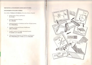 MECHANJCAL ENGINEERING RESEAR('ll snmms
ENGINEERING DYNAMICS SERIES
Series Editor: Professor J. 8. Robcrts, University ofSussex. E11gla11d
2. Modal Testing: Theory and Practicc
D.J. Ewins
4. Parametric Random Vibration
R. A. lbrahim
5. Statistical Dynamics of Nonlinear and Time-Yarying Systems
M. T. Dimcntbcrg
6. Stral.cgics for Structural Dynamic Modification
John A. Brandon
7. Fragilily Analysis of Complex Structural Systcms
F. Casciati mui L. Faravelli
8. Yibroacoustical Diagnostics for Machines and Structures
M. F. Dimentberg, K. V. Frolov and A. 1. Menyailov
....
 