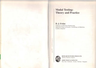 1
Modal Testing:
Theory and Practice
D. J. Ewins
Professor of Vibration Engineering,
Imperial College ofScience, Technology & Medicine,
London, England
~ESEARCH STUDIES PRESS LTD.
Taunton, Somerset, England
JOHN WILEY & SONS INC.
Ncw York · Chichester · Toronto · Bri~bane · Singapore
 