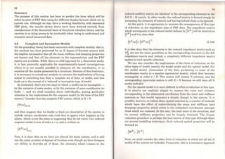 82
Summary
The purpose of this section has been to predict the forro which will be
taken by plots of FRF data using the different display formats which are in
current use. Although we may have a working familiarity with measured
FRF plots, the results shown above have been derived entirely from
consideration of the theoretical basis of structural vibration theory and the
exercise in so doing proves to be invaluable when trying to understand and
interpret actual measured data.
2.8 Complete and Incomplete Models
All the preceding theory has been concerned with complete models; that is,
the analysis has been presented for an N degree of freedom system with
the implicit assumption that all the mass, stiffness and damping properties
are known and that ali the elements in the eigenmatrices and the FRF
matrix are available. While this is a valid approach for a theoretical study,
it is less generally applicable for experimentally-based investigations
where it is not usually possible to measurc all the coordinates, or to
examine all the modes possessed by a structure. Because ofthis limitation,
it is necessary to extend our analysis to examine the implications of having
access to something less than a complete set of data, or model, and this
leads us to the concept ofa 'reduced' or incomplete type ofmodel.
As intimated, there are two ways in which a model can be incomplete -
by the omission of some modes, or by the omission of some coordinates (or
both) - and we shall examine these individually, paying particular
attention to the implications for the response model (in the form of the FRF
matrix). Consider frrst the complete FRF matrix, which is N x N:
and then suppose that we decide to limit our description of the system to
include certain coordinates only (and thus to ignore what happens at the
others, which is not the sarne as supposing they do not exist). Our reduced
response model is now of order n x n, and is written as:
Now, it is clear that as we have not altered the basic system, and it still
has the sarne number of degrees of freedom even though we have foregone
our ability to describe ali of them, the elements which remain in the
H:I
reduced mobility matrix are identical to the corresponding elemcnts in thc
full N x N matrix. ln other words, the reduced matrix is formcd simply by
extracting the elements ofinterest and leaving behind those to be ignored.
At this point, it is appropriate to mention the consequences of this type
of reduction on the impedance type of FRF data. The impedance matrix
which corresponds to the reduced model defined by [HR) will be denoted as
[ZR ] and it is clear that
(2.108)
It is also clear that the element.s in the reduced impedance matrix such as
Z~ are not the sarne quantities as the corresponding elemente in the full
impedance matrix and, indeed, a completely different impedance matrix
applies to each spccific reduction.
We can also consider the implications of this form of reduction on thc
other types of model, narnely the modal model and the spatial modeJ. For
the modal model, elimination of the data pertaining to some of the
coordinates results in a smaller eigenvecoor matrix, which then becornes
rectangular or order n x N. This matrix still retains N columns, and the
corresponding eigenvalue matrix is still N x N becausc we still have all N
modes included.
For the spatial model it is more difficult to cifcct a reduction of this type.
It is clearly not realistic simply to remove the rows and columns
corresponding to the eliminated coordinates from the mass and stiffness
matrices as this would represent a drastic change to the system. It is
possible, however, to reduce these spatial matrices by a number ofmethods
which have the effect of redistributing the mass and stiffness (and
damping) properties which relate to the redundant coordinates amongst
those which are retained. ln this way, the total mass of the structure, and
its correct stiffness properties can be largely retained. The Guyan
reduction procedure is perhaps the best known of this type although there
are several modelling techniques. Such reduccd spatial properties will be
denoted as:
Next, we shall consider the other form of reduction in which not ali the N
modes ofthe system are included. Frequently, this is a necessary approach
 