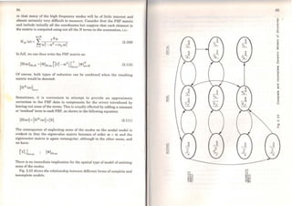 84
in that many of the high frequency modes will be of little interest and
almost certainly very diffi.cult to measure. Considcr first the FRF matrix
and include initially all the coordinates but suppose that each element in
the matrix is computed using not all the N terms in the summation, i.e.:
(2.109)
ln full, we can thus write the FRF matrix as:
r( 2 2),r
1
T[Hfo>)]NxN =(<l>]Nxm Â.r -ü> ~mxm [<l>JmxN (2.110)
Of course, botb types of reduction can be combined when the resulting
matrix would be denoted:
[HR (ü>)]
nxn
Sometimes, it is convenient to attempt to provide an approximate
correction to the FRF data to compensate for the errors introduced by
leaving out some of the terms. This is usually effccted by adding a constant
or 'residual' term to each FRF, as shown in the following equation:
(2.111)
The consequence of neglecting some of the modes on the modal model is
evident in that the eigenvalue matrix becomes of order m x m and the
eigenvector matrix is again rectangular, althougli in the other sense, and
we have:
There is no immediate implication for the spatial type ofmodel ofomitting
some of the modes.
Fig. 2.23 shows the relationship between different forms ofcomplete and
inoomplete models.
~1·-· C
...
"'
li
85
~
<D
Ci.
E
o
()
 