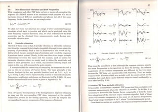 86
2.9 Non-Sinusoidal Vibration and FRF Properties
With receptance and other FRF data we have a means of computing the
response of a MDOF system to an excitation which consists of a set of
harmonic forces of diffcrent amplitudes and phases but all of the sarne
frequency. In the general case, we can simply write
{x}ei0>t = [o:(ro)]{f}eiwt (2.112)
We shall now turn our attention to a range of other excitation/response
situations which exist in practice and which can be analysed using the
sarne frequency response functions. Also, we shall indicate how the FRF
properties can be obtained from measurements made during non-
sinusoidal vibration tests.
2.9.1 Periodic vibration
The first ofthese cases is that ofpcriodic vibration, in which the excitation
(and thus the response) is not simply sinusoidal although it does retain the
property of periodicity. Such a case is illustrated in the sketch of Fig.
2.24(a) which shows a sawtooth type of excitation and two of the responses
it produces from a system. Clearly, in this case there is no longer a simple
relationship between the input and the outputs, such as exists for
harmonic vibration where we simply need to define the amplitude and
phase of each parameter. As a result, any function relating input and
output in this case will necessarily be quite complex.
It transpires that the easiest way of computing the responses in such a
case as this is by means of Fourier Series. The basic principie of the
Fourier Analysis is that any periodic function (such as f0 (t), x 1(t) or
x2 ( t) in Fig. 2.24(a)) can be represented by a series of sinusoids of suitable
frequencies, amplitudes and phases, as illustrated in Fig. 2.24(b). (A more
detailed discussion of Fourier Series is given in Appendix 3). So
..
fo(t)= L oFn é»nt
n=l
21tn
(1) =--
n T (2.113)
Once a frequency decomposition of the forcing function has been obtained,
we may use the corresponding FRF data, computed at the specific
frequencies present in the forcing spectrum, in prder to compute the
corresponding frequency components ofthe responses ofinterest:
87
X1(t) ~ X2(t)N-.,'
,~, '
T T
lal
-
~· -~""
+
~A!vv•. -+
(b)
2TI'
'UJ= -, T
'UJí= l.1T'
T
VJ.=6lr
J T
r-=r--~ / ·,
)~ -+
+ +
Fig 2. 24 Perlodlc Slgnals and thelr Sinusoida/ Components
..Xj(t)= 2,o:jo<ron) oFn eiroot
n=l
21tn
(l)n =--
T
(2.114)
What must be notcd here is that although the response contains exactly
the sarne frequencies in its spectrum as does the forcing, the relative
magnitudes of the various components are different in the two cas~s
because the FRF data vary considerably with frequency. Thus, wc obtain
rcsponse time histories which are periodic with th.e sam~ p~riod as the
excitation but which have a quite different shape to it and, mcidentally, to
each other (see Fig. 2.24).
To derive FRF from periodic vibration
It is possible to determine a system's FRF properties from excitati.on .ª~d
response measurements when the vibration is periodic. To do th1s'. 1t 1s
necessary to determine the Fourier Series components of both the mput
force signal and of the relevant output response sign.al(s). Both of th~se
series will contain components at the sarne set of d1screte frequenc1es;
these being integer multiples of 2n/T, where Tis the fundamental ~riod.
Once these two series are available, the frequcncy rcsponse funcbon can
 