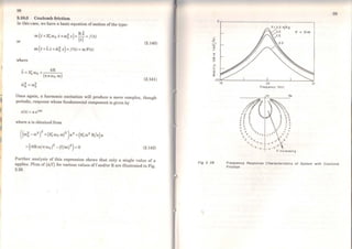 Ili
li
~'
~I
li
98
2.10.3 Coulomb friction
In this case, we have a basic equation ofmotion ofthe type:
or
m(.x+2Çw0 i+wõ x)+ ~f =/(t)
m(x +ix+&Õ x}=/(t)=mF(t)
where
- 4R
À= 2Çw0 + ( )
,7,2 - ,.,2
""O - "'O
xaw0 m
(2.140)
(2.141)
Once again, a harmonic excitation will produce a more complex, though
periodic, response whose fundamenta] component is given by
x(t) .. a ei(J)t
where a is obtained from
((wÕ - w2
)
2
+(2Çw0 w)2
)a2 +(8Çw2 R/x)a
+((4Rw/x w0 )
2
- {f/m)2
) =O (2.142)
Further analysis of this expression shows that only a single value of a
applies. Plots of (a/f) for various values offand/or R are illustrated in Fig.
2.28.
~
'"'E
-
.D
o
:E
Fig 2. 28
o
20
Frequency !Hzl
99
Frequency Responso Characterlstlcs of System wlth Coulomb
Frlctlon
 