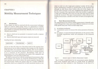 ,,
1
f
1
100
CHAPTER3
Mobility Measurement Techniques
3.0 Introduction
ln this chapter we shall be concerned with the measuremcnt techniques
which are used for modal testing. First, it is appropriate to consider
vibration measurcmcnt methods in general in order to view the context of
those used for our particular interest here. Basically, there are two types of
vibration mcasurcmcnt:
(i) those in whi.ch just one parameter is measured (usually a response
leve]), and
(ii) those in which both input and response output are measured.
Recalling the basic relationship:
1RESPONSE 1 = 1PROPERTIES 1 x 1INPUT 1
we can see lhat only when two of the three terms in this equation have
been measured can ,we define completely what is going on in the vibralion
of the test object. Ifwe measure only the response, then we are unable to
say whether a parLicularly large response leve! is dueto a strong excitati.on
or to a resonance of the structure. Nevertheless, both types of
measurement have their applications and much of the equipment and
instrumentation used is the sarne in both cases.
We shaJl be concerned here with the second type ofmeasurement, whcre
both excitation and rcsponse are measured simultaneously so that the
basic equation can be used to deduce the system properties directly from
the measured data. Within this category there are a number of different
approaches which can be adopted but we shall concentrate heavily on one
101
which we refer to as the 'single-point excitation' method. All the othcrs
involve simultaneous excitation at severa! points on the structure and
although we shall discuss these brieíly at the end of this chapter, our
interest will be focused on the more straightforward approach (at least
from the viewpoint of the experimenter) where the excitation is applied at
a single point (although in the course of a test, this point may be varied
around the structure). This type of measurement is often referred to as
'mobility measurement', and that is lhe name we shall use throughout this
work.
3.1 Basic Measurement System
The experimental set-up used for mobility measurement is basically quite
simple although there exista great many different variants on it, in terms
of the specific items used. There are three major items:
(i) an excitation mechanism,
(ii) a transduction syst,em (to measure the various parameters ofinterest,
and
(iii) an analyser, to extract the desired information (in the presence of the
inevitable imperfections which will accumulate on the measured
signals).
.--------.. Command
S.pal
Gtntrator
8 1
Allalyscr
Powtr
Amphíier
Sh~ker
Response
Transducers
Fig 3. 1 General Loyout oi Moblllty Meosurement System
Fig. 3.1 shows a typical layouL for the measurement system, detailing
some of the 'standard' items which are usually found. An additional
component has becn included in this illustration in the forro of a
 