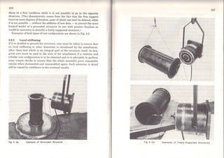 106
those in a free condition while it is not possible to go in the opposite
direction. (This characteristic comes from the fact that the free support
involves more degrees of freedom, some of which can later be deleted, while
it is not possible - without the addition ofnew data- to convert the more
limited model of a grounded structure to one with greater freedom as
would be necessary to describe a freely-supported structure.)
Examples ofboth types of test configuration are shown in Fig. 3.2.
3.2.2 Local stiffening
Ifit is decidcd to ground the structure, care must be taken to ensure that
no local stiffening or other distortion is introduced by the attachment,
other than that which is an integral part of the structure itself. In fact,
great care must be paid to the area of the attachment if a realistic and
reliable test configuration is to be obtained and it is advisable to pcrform
some simple checks to cnsure that the whole assernbly gives repcatable
results when disrnantlcd and rcassemblcd again. Such attention to detail
will be repaid by coníidencc in the eventual results.
Fig 3. 2B Exsmple of Grounded Structure
107
Fig 3. 21> Exemples of Freely-Supported Structures
 