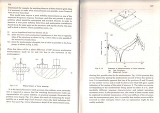 1
1M
1
1
1
~I
126
~e~crmincd (for example, by matching those on a finite element grid), then
it is nocessary to make what measurements are possible, even if some of
thcse are less than ideal.
Most modal tests require a point mobility measurement as one of the
measured fr.equency response functions, and this can present a special
problem wh1ch should be anticipated and avoided. Clearly, in order to
measure a true point mobility both force and acceleration transducers
should be at the sa~e point on tho structure, and equally clearly, this may
well be hard to achieve. Three possibilities exist, viz.:
(i) use an impedance head (scc Section 3.4.5);
(ii) P.lace the force and acceleration transducers in line but on opposite
s1des of the structure as shown in Fig. 3.13(a) (this is only possible if
the structure is locally thin);
(iii) place the accelerometer alongside, but as dose as possible to the force
gauge, as shown in Fig. 3.13(b).
(Note that there will be a phase difforence of 180° between acceleration
measurements made by (i i) and (iii) due to the inversion of the
accelerometer.)
FIQ 3. f3 Measurement of Polnt Mobl//ty
It i.s the third alternative which presents the problem, since particular
care is req~ired to ensure that the resulting measurements really are
representative of a point mobility. A practical example illustrates the
prob.l~m very clearly. Fig. 3.14 shows the result of measuring the 'point'
mob1hty on a model ship's hull structure where the third technique (iii)
above was used. Fig. 3.14(a) illustrates a detail of the measurement area,
•
-40
""°~
;:::,
~
.!
-t
- 80..::!!.
?'
=
i - 100
Fig 3. 14
20 100 soo
(Ili)
Example of Measurements of Polnt Mobl//ty
<a) Test Structure
<bJ Measured Curves
127
showing four possible sites for the accelerometer. Fig. 3.14(b) presents four
curves obtained by placing the accelerometer at each of these four points in
tum. It is immediatcly apparent that two of the positions (B and D) result
in very similar curves, and it could be shown later that both gave a good
indication of the motion of the point of interest, X. The other two curves,
corresponding to the accelerometer being placed at either A or C, show
markedly diffcrent response characteristics and indeed introduce
enormous errors. ln this particular case, the trends of these resulta could
be explained by dctailed examination of thc local stiffness of the structure
near the measuremcnt point, but it is possible that similar errors could be
incurred in other examples where such an explanation might be less
readily available.
 